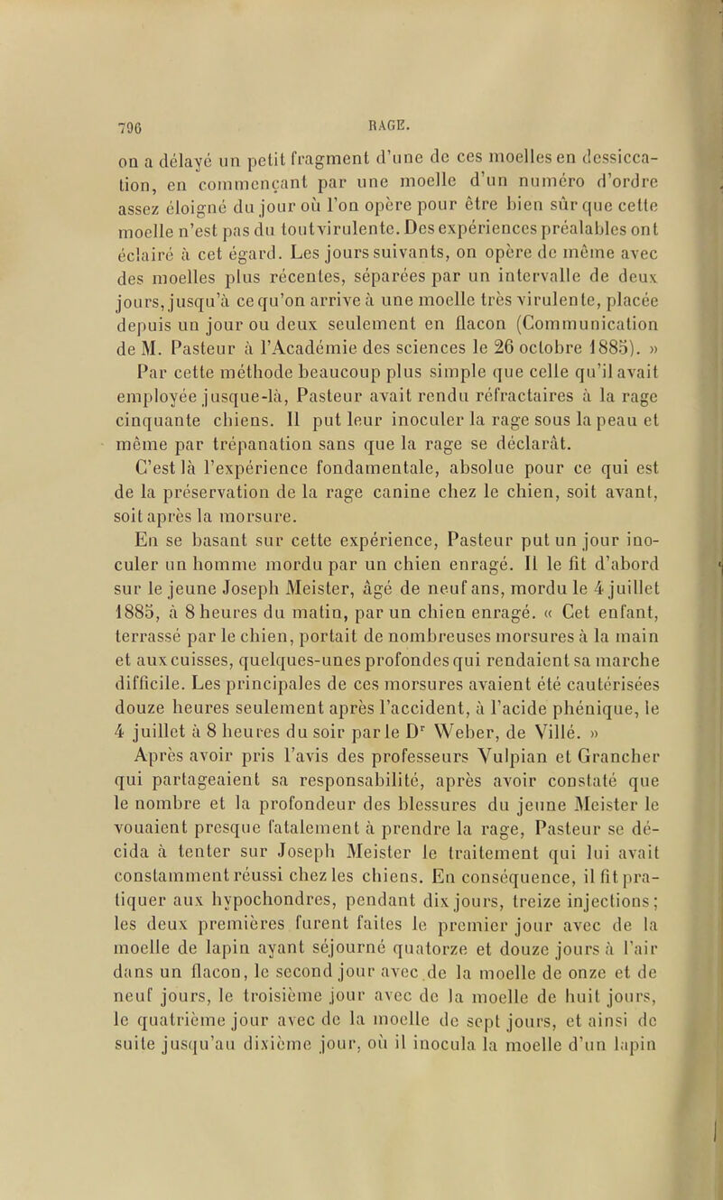 on a délayé un petit fragment d'une de ces moelles en dessicca- tion, en commençant par une moelle d'un numéro d'ordre assez éloigné du jour où l'on opère pour être bien sûr que cette moelle n'est pas du toutvirulente. Des expériences préalables ont éclairé à cet égard. Les jours suivants, on opère de môme avec des moelles plus récentes, séparées par un intervalle de dcuv jours, jusqu'à ce qu'on arrive à une moelle très virulente, placée depuis un jour ou deux seulement en flacon (Communication de M. Pasteur à l'Académie des sciences le 26 octobre 188.5). » Par cette méthode beaucoup plus simple que celle qu'il avait employée jusque-là. Pasteur avait rendu réfractaires à la rage cinquante chiens. Il put leur inoculer la rage sous la peau et même par trépanation sans que la rage se déclarât. C'est là l'expérience fondamentale, absolue pour ce qui est de la préservation de la rage canine chez le chien, soit avant, soit après la morsure. En se basant sur cette expérience, Pasteur put un jour ino- culer un homme mordu par un chien enragé. Il le fit d'abord sur le jeune Joseph Meister, âgé de neuf ans, mordu le 4 juillet 1885, à 8 heures du matin, par un chien enragé. « Cet enfant, terrassé par le chien, portait de nombreuses morsures à la main et aux cuisses, quelques-unes profondes qui rendaient sa marche difficile. Les principales de ces morsures avaient été cautérisées douze heures seulement après l'accident, à l'acide phénique, le 4 juillet à 8 heures du soir parle Weber, de Villé. » Après avoir pris l'avis des professeurs Vulpian et Grancher qui partageaient sa responsabilité, après avoir constaté que le nombre et la profondeur des blessures du jeune Meister le vouaient presque fatalement à prendre la rage, Pasteur se dé- cida à tenter sur Joseph Meister le traitement qui lui avait constamment réussi chez les chiens. En conséquence, il fit pra- tiquer aux hypochondres, pendant dix jours, treize injections; les deux premières furent faites le premier jour avec de la moelle de lapin ayant séjourné quatorze et douze jours à l'air dans un flacon, le second jour avec .de la moelle de onze et de neuf jours, le troisième jour avec de la moelle de huit jours, le quatrième jour avec de la moelle de sept jours, et ainsi de suite jusqu'au dixième jour, où il inocula la moelle d'un lapin