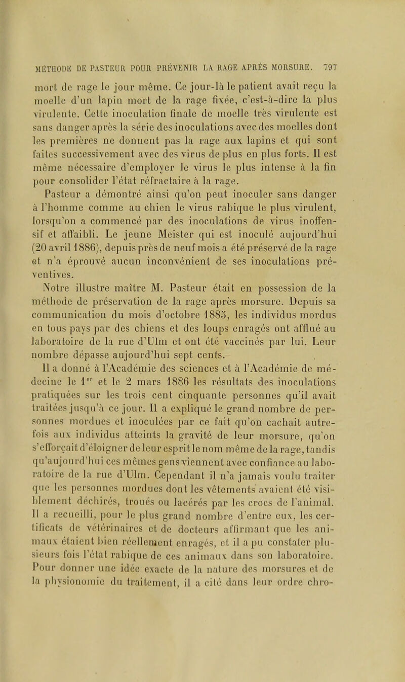 mort de rage le jour même. Ce jour-là le patient avait reçu la moelle d'un lapin mort de la rage fixée, c'est-à-dire la plus virulente. Cette inoculation finale de moelle très virulente est sans danger après la série des inoculations avec des moelles dont les premières ne donnent pas la rage aux lapins et qui sont faites successivement avec des virus de plus en plus forts. Il est même nécessaire d'employer le virus le plus intense à la fin pour consolider l'état réfractaire à la rage. Pasteur a démontré ainsi qu'on peut inoculer sans danger à l'homme comme au chien le virus rabique le plus virulent, lorsqu'on a commencé par des inoculations de virus inoffen- sif et affaibli. Le jeune Meister qui est inoculé aujourd'hui (20 avril ! 886), depuis près de neuf mois a été préservé de la rage et n'a éprouvé aucun inconvénient de ses inoculations pré- ventives. Notre illustre maître M. Pasteur était en possession de la méthode de préservation de la rage après morsure. Depuis sa communication du mois d'octobre 188S, les individus mordus en tous pays par des chiens et des loups enragés ont afflué au laboratoire de la rue d'Ulm et ont été vaccinés par lui. Leur nombre dépasse aujourd'hui sept cents. 11 a donné à l'Académie des sciences et à l'Académie de mé- decine le 1 et le 2 mars 1886 les résultats des inoculations pratiquées sur les trois cent cinquante personnes qu'il avait traitées jusqu'à ce jour. Il a expliqué le grand nombre de per- sonnes mordues et inoculées par ce fait qu'on cachait autre- fois aux individus atteints la gravité de leur morsure, qu'on s'efforçait d'éloigner de leur esprit le nom même de la rage, tandis qu'aujourd'hui ces mêmes gens viennent avec confiance au labo- ratoire de la rue d'Ulm. Cependant il n'a jamais voulu traiter que les personnes mordues dont les vêtements avaient été visi- blement déchirés, troués ou lacérés par les crocs de l'animal. Il a recueilli, pour le plus grand nombre d'entre eux, les cer- tificats de vétérinaires et de docteurs affirmant que les ani- maux étaient bien réellement enragés, et il a pu constater plu- sieurs fois l'état rabique de ces animaux dans son laboratoire. Pour donner une idée exacte de la nature des morsures et de la physionomie du traitement, il a cité dans leur ordre chro-