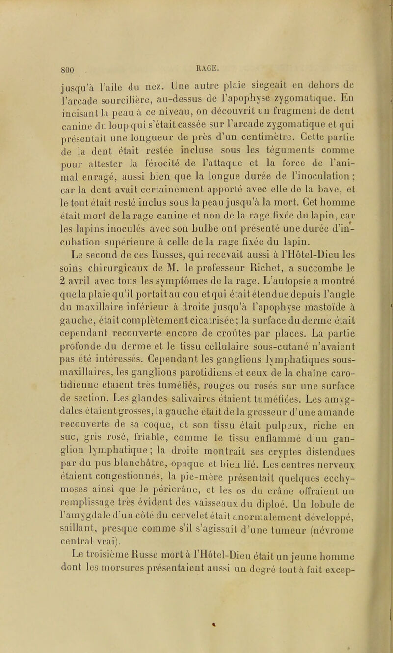 jusqu'il Tailo du nez. Une autre plaie siégeait en dehors de l'arcade sourcilière, au-dessus de l'apophyse zygomatique. En incisant la peau à ce niveau, on découvrit un fragment de dent canine du loup qui s'était cassée sur l'arcade zygomatique et qui présentait une longueur de près d'un centimètre. Celte partie de la dent était restée incluse sous les téguments comme pour attester la férocité de l'attaque et la force de l'ani- mal enragé, aussi Lien que la longue durée de l'inoculation; car la dent avait certainement apporté avec elle de la bave, et le tout était resté inclus sous la peau jusqu'à la mort. Cet homme était mort delà rage canine et non de la rage fixée du lapin, car les lapins inoculés avec son bulbe ont présenté une durée d'in- cubation supérieure à celle delà rage fixée du lapin. Le second de ces Russes, qui recevait aussi à l'Hôtel-Dieu les soins chirurgicaux de M. le professeur Richet, a succombé le 2 avril avec tous les symptômes de la rage. L'autopsie a montré que la plaie qu'il portait au cou et qui était étendue depuis l'angle du maxillaire inférieur à droite jusqu'à l'apophyse mastoïde à gauche, était complètement cicatrisée; la surface du derme était cependant recouverte encore de croûtes par places. La partie profonde du derme et le tissu cellulaire sous-cutané n'avaient pas été intéressés. Cependant les ganglions lymphatiques sous- maxillaires, les ganglions parotidiens et ceux de la chaîne caro- tidienne étaient très tuméfiés, rouges ou rosés sur une surface de section. Les glandes salivaires étaient tuméfiées. Les amyg- dales étaient grosses, la gauche était de la grosseur d'une amande recouverte de sa coque, et son tissu était pulpeux, riche en suc, gris rosé, friable, comme le tissu enflammé d'un gan- glion lymphatique ; la droite montrait ses cryptes distendues par du pus blanchâtre, opaque et bien lié. Les centres nerveux étaient congestionnés, la pie-mère présentait quelques ecchy- moses ainsi que le péricràne, et les os du crâne offraient un remplissage très évident des vaisseaux du diploé. Un lobule de l'amygdale d'un côté du cervelet était anormalement développé, saillant, presque comme s'il s'agissait d'une tumeur (névrome central vrai). Le troisième Russe mort à l'ITôtel-Dieu était un jeune homme dont les morsures présentaient aussi un degré tout à fait excep-