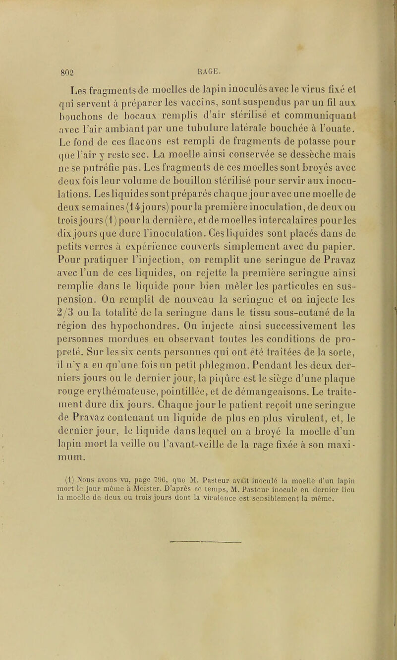 Les fragments de moelles de lapin inoculés avec le virus fixé el qui servent à préparer les vaccins, sont suspendus par un fil aux bouchons de bocaux remplis d'air stérilisé et communiquant avec l'air ambiant par une tubulure latérale bouchée à l'ouate. Le fond de ces flacons est rempli de fragments de potasse pour que l'air y reste sec. La moelle ainsi conservée se dessèche mais ne se putréfie pas. Les fragments de ces moelles sont broyés avec deux fois leur volume de bouillon stérilisé pour servir aux inocu- lations. Les liquides sont préparés chaque jour avec une moelle de deux semaines (14 jours) pour la première inoculation, de deux ou trois jours (1) pourla dernière, et de moelles intercalaires pour les dix jours que dure l'inoculation. Ces liquides sont placés dans de petits verres à expérience couverts simplement avec du papier. Pour pratiquer l'injection, on remplit une seringue de Pravaz avec l'un de ces liquides, on rejette la première seringue ainsi remplie dans le liquide pour bien mêler les particules en sus- pension. On remplit de nouveau la seringue et on injecte les 2/3 ou la totalité de la seringue dans le tissu sous-cutané de la région des hypochondres. On injecte ainsi successivement les personnes mordues en observant toutes les conditions de pro- preté. Sur les six cents personnes qui ont été traitées de la sorte, il n'y a eu qu'une fois un petit phlegmon. Pendant les deux der- niers jours ou le dernier jour, la piqûre est le siège d'une plaque rouge erylhémateuse,pointillée, et de démangeaisons. Le traite- ment dure dix jours. Chaque jour le patient reçoit une seringue de Pravaz contenant un liquide de plus en plus virulent, et, le dernier jour, le liquide dans lequel on a broyé la moelle d'un lapin mort la veille ou l'avant-veille de la rage fixée à son maxi- mum. (1) Nous avous vu, page 79G, que M. Pasteur avait inoculé la moelle d'un lapin mort le jour môino h Mcister. D'après ce temps, M. Pasteur inocule en dernier lieu la moelle de deux ou trois jours dont la virulence est sensiblement la même.