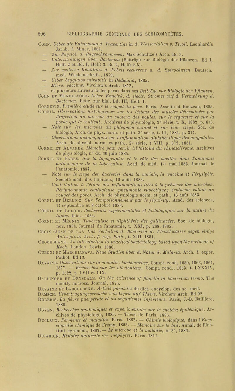 COHN. Ueber die Entstehung d. Travertins in d. Wasser/ullen v. Tivoli. Leonliard's Jarhb. f. Minci-, 18Gi. — Zur Phijsiol. d. Phycochromaceen. Max Sclmltze's Arch. Bd 3. — Untersucliungen iiber Bactérien (Bcitrilgo zur Biologie der Pflanzen. Bd I, Heia 2 et Bd. I, Hclft 3, Bd 2, Hclft 2-5). — Zw weiteren Ken7it}iiss d. Febvis recurrens u. d. Spirochxten. Deutscli. med. Wochcnsclirift., 1879. — Ueber beggiatoa mirabilis in Hedwigia, 18G5. — Micro, vaccinœ. VircliOAv's Arch. 1872. — et plusieurs autres articles parus dans ses Beiti'cige zur Biologie der Pflanzen. COHN ET Mendelsohn. Ueber Einwirk. d. e/ectr. Stromes uuf d. Vermehrung d. Bactérien. Bcitr. zur biol. Bd. III, Helf. I. CORNEVIN. Pi^emière étude sur le rouget du porc. Paris, Asselin et Houzeau, 1885. CORNiL. Observations histologiques sur les lésions des muscles déterminées par l'injection du microbe du choléra des poules, sur le séquestre et sur la poche qui te contient. Archives de physiologie, 2» série, t. X, 1882, p. GI5. — Note sur les microbes du phlegmon cutané et sur leur siège. Soc. de biologie, Arch.de phys. norm. et path. 3o série, t. III, 1884, p. 317. — Observations histologiques sur Vinflammation diphthéritique des amygdales. Arch. de physiol. iiorin. et path., 2<= série, t. VIII, p. 372, 1881. CORNiL ET Alvarez. Mémoire pour servir àVhistoire du rhinosclérome. Archives de physiologie, n° du 30 juin 1885. CORNiL ET Babes. Sur la topographie et le rôle des bacilles dans Fanatomie pathologique de la tuberculose. Acad. de méd. l^ mai 1883. Journal de l'anatomie, 1884. — Noie sur le siège des bactéries dans la variole, la vaccine et l'érysipèle. Société mcd. des hôpitaux, 18 août 1883. — Contribution à l'étude des inflammations liées à la présence des microbe.i. Périp7ieumonie contagieuse, pneumonie rubéolique ; érythème cutané du rouget des porcs. Arch. de physiologie norm. et path., 15 août 1883. CORNiL ET Berlioz. Sur l'empoisonnement par le jéquirity. Acad. des sciences, 17 septembre et 8 octobre 1883. CORNiL ET Leloir. Becherckes expérimentales et histologiques sur la nature du lupus. Ibid., 1884. GORNIL ET MÉGNiN. Tuberculose et diphthérie des gallinacées. Soc. de biologie, nov. 1884. Journal de l'anatomie, t. XXI, p. 2G8, 1885. Croix (Jean de la\ Bas Verhalten d. Bactérien d. Fleischwasser gegen eînigc AnLiseptica. Arch. f. exp. Path., t. XIII, 1881. Crookshaniv. An introduction to practicalbactériology based uponthe méthode of Koch. London, Lewis, 1886. CUBONI ET Marchiafava. Ncue Studie?i ûber d. Natur d. Malaria. Arch. f. exper. Pathol. Bd 13. DaVAINE. Observations sur la maladie charbonneuse. Compt. rend. 1850, 1863, 1864, 1877. — Recherches sur les vibrionieiis. Compt. rend., 1863. t, LXXXIN, p. 1322, t. LVII et LIX. Dallinger ET Drysdale. On the existence of flagella in bacterium termo. Tlio montly microsc. Journal, 1875. Dayaine ET Labouldène. Article pai^asites du dict. encyclop. des se. med. Damsch. Uebertragungsversuche vo7i Lepra auf Thiere. Virchow Arch. Bd 92. DoLÉRis. La fièvre puerpérale et les organismes inférieurs. Paris, J.-B. Baillière, 1880. Doyen. Recherches anntomiques et expérimeiilales sur le choléra épidémique. Ar- chives de physiologie, 1885. — Thèse de Paris, 1885. DucLAUX. Ferments et maladies. Paris, 1882. — Chimie biologique, dans YE71CIJ- clopédie chimique de Frcmy, 1883. — Mémoire sur le lait. Annal, do l'Ins- titut agronom., 1882.— Le microbe et la maladie, in-S», 1886. Dujardin. Histoire naturelle des zonphytes. Paris, 18SI.