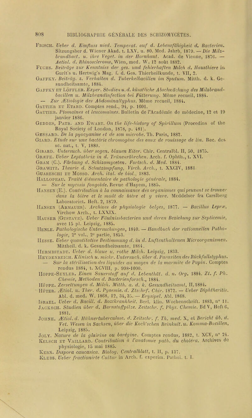 FnisCH. Ueber d. Einfluss 7ned. Tempérât, auf d. LehensfUhifjheil d, Baclerien^ Silzuugsber d. Wiener Akad. t. LXV, u. 80. Med. Jalirb, 18TJ. — Die MHz- bmndbact. u. ihre Veget. in der llorn/iaut. Acad. de Vienne, 187C. — Aetiol. d. Rhinoscleroms, Wien, med. W. 12 août 1882. Fucus. BeiU-age zxir Kenntniss der ges. und fehlerhaften Milcli d. llauslhiere in. Gui'lt's u. Hertwig's Mag. f. d. Ges. Tliierlieilkunde, t. VII, 2. Gaffky. Beitrlig. z. Verlialten d. Tuberkelbacillen im Spidum. Mittli. d. k. Ge- sundlieitsamte, 1884. G.-VFFKY ET LoFFLER. Exjjer. Studieii u. d. kiinstliche Abschwàcliung des Milzbrand- batillm u. Milzbrandiiifeclion bei Fûtteriing. Même recueil, 1884. — Zur /Elioîogie des Abdominallyphus. Môme recueil, 1884. Gautier et Etard. Comptes rend., 94, p. 1601. Gautier. Ptomaïnes et leucomaïnes. Bulletin de l'Académie de médecine, 12 et 19 janvier 188G. Geddes, Patr. and Ewart. On the life-hislory of Spivillum (Procedins of the Royal Society of London, 1878, p. 481). Gessard. De la pyocyanine et de son microbe. Th. Paris, 1882. Giard. Elude sur une bactérie chromogène des eaux de rouissage de lin. Rec. des se. nat., t. V, 1880. Girard. Untersuch. iiber soge?i. blauen Eiter. Chir. Centralbl. II, 50, 1875. Gr^fe. Ueber Leptotlirix in d. TrUnenrôlirchen. Arch. f. Oplitli., t. XVI. Gram (C). Fûrbicng d. Schizomyceten. Fortsch. d. Med. 1884. Grawitz. Théorie d. Schutzimpfung, Virch. Arch., t. XXCIV, 1881 GUARESCHI ET Mosso. Arch. ital. de biol., 1883. Hallopeau. Traité élémentaire de pathologie générale, 1884. — Sur le mycosis fongoïde. î\e.\uG d'Hayera, 1885. Hansen (E.). Contribution à la connaissance des organismes quipeuvent se trouver dans la bière et le moût de bière et y vivre. Meddelser fra Carslberg Laboratoriel. Heft. 2, 1879. IIansen CArmaubr). Archives de physiologie belges, 1877. — Bacillus Lepree, Virchow Arch., t. LXXIX. Hauser (Gustaye). Ueber Fiiuhiissbactérien und deren Beziehung zur Septicémie, avec 15 pl. Leipzig, 1885. IIenle. Palhologische Untersuchungen, 1840. — Handbuch der rationnellen Patho- logie, 2« vol., 2« partie, 1853. IIesse. Ueber quantitative Bestimmung d. in d. Liiftenthultenen Microorganismen. Mittheil. d. k. Gesundheitsamte, 1884. IIermbstadt. Ueber d. biaue ii. rothe Milch. Leipzig, 1833. IIeydenreich. Klinisck u. mic/cr. Untersuch. iiber d. Parasiten des Rûckfullslyphus. — Sur la stérilisation des liquider au moyen de la marmite de Papin. Comptes rendus 1884, t. XCVIII, p. 998-1000. IIoppe-Seyler. Eine7i Sauerstoff auf d. Lebenthdt. d. n. Org. 1884. Zt. f. Ph. Chemie, Methoden d. Bacterienforsch., 1884. Huppe. Zersettungen d. Milch. Mitth. a. d. k. Gesundheitsaml, 11,1884. Hûter. JEliol. u. Ther. d. Pyaemie. d. Zlschrf. Chir. 1872. — Ueber Diphthei-itis. Abl. d. med. W. 1868, 12, U,^h. — Erysipel. Abl. 1868. Israël. Ueber d. Bacill. d. Rozlkrankheit. Roi-1. klin. Wochenschrift. 1883, n 11. Jagksch. Studien iiber d. Harnstoffpilze. Zeitschr. f. l'hys. Chemie. BdV, Hoft G, 1881. JOHNE. Aitiol. d. Unhnertuberculose. d. Zeitschr. f. Th. med. X, el Bericht ùb. d. Vet. Wese7i in Sachseii, iiber die Koch'schen lieinkult. u. Komma-Bacillen, Leipzig, 1885. JuLY. Naiure de la glairine ou bai-égijie. Comptes rendus, 1882, t. XCV, n° 24. Kelsch et Vaillard. Contribution à l'anatomie path. du choléra. Archives de physiologie, 15 mai 1885. Kern. Dispora caucasica. Biolog. Ceiitralblatt, t. 11, p. 137. Klebs. Ueber fractionirte Cultur in Arch. f. o.xpcrim. Paihoi. t. 1.