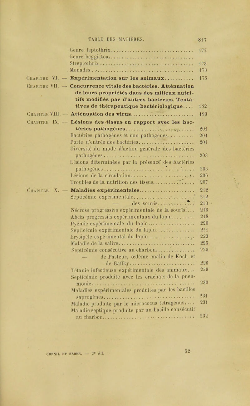 Genre leplolhrix 17-2 Genre beggiatoa Slreplolhrix 173 Monades . .• 173 Chapitre VI. — Expérimentation sur les animaux ... 17o Ch.\pitre VII. — Concurrence vitale des bactéries. Atténuation de leurs propriétés dans des milieux nutri- tifs modiflés par d'autres bactéries. Tenta- tives de thérapeutique bactériologique.... 182 Chapitre VllI. — Atténuation des virus 190 Chapitre ]\. — Lésions des -tissus en rapport avec les bac- téries pathogènes 201 Bactéries pathogènes et non pathogènes 201 Porte d'entrée des bactéries 201 Diversité du mode d'action générale des bactéries pathogènes 203 Lésions déterminées par la présence* des bactéries pathogènes *.. 205 Lésions de la circulation .•. 206 Troubles de la nutrition des tissus 207 Chapitre X. — Maladies expérimentales 212 Septicémie e.xpérimentale ■ ' 212 — — des souris 213 • Nécrose progressive expérimentale de la souris.'... 216 Abcès progressifs expérimentaux du lapin 218 Pyémie expérimentale du lapin 220 Septicémie expérimentale du lapin 221 Erysipèle expérimental du lapin 223 Maladie de la salive 223 Septicémie consécutive au charbon 22o — de Pasteur, œdème malin de Koch et de Gaffliy 226 Tétanie infectieuse expérimentale des animaux... 229 Septicémie produite avec les crachats de la pneu- monie 230 Maladies expérimentales produites par les bacilles saprogènes 231 Maladie produite par le micrococus tetragenus 231 Maladie septique produite par un bacille consécutif au charbon ^■^^ COnML KT BABKS. — 2' 6(1.