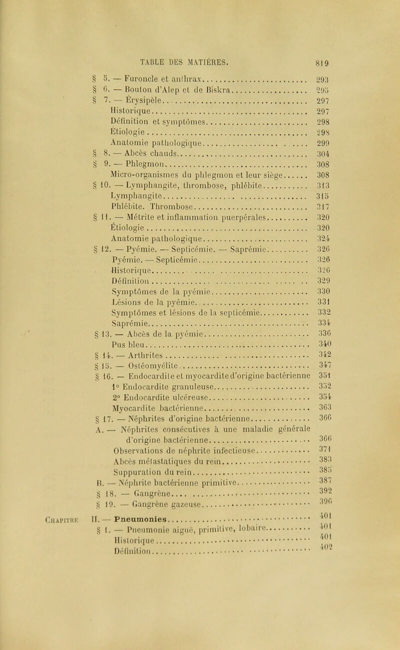 § S. — Furoncle et anilirax 293 § 0. — Bouton d'Alep et de Biskra VMi !5 7. — Érysipèle.. 297 Historique 297 Définition et symptômes 298 Étiologie :29 s Anatomie pathologique .... 299 § 8. — Abcès chauds :104 § 9. — Phlegmon .308 Micro-organismes du phlegmon et leur siège 308 § 10. —Lymphangite, thrombose, phlébite 313 Lymphangite 31o Phlébite. Thrombose 317 §11. — Métrite et hiflammalion puerpérales 320 Étiologie 320 Anatomie pathologique 324 § 12. — Pyémie. — Septicémie. — Saprémie 32G Pyémie. — Septicémie 326 Historique 320 Définition 329 Symptômes de la pj^émie 330 Lésions de la pyémie 331 Symptômes et lésions de la septicémie 332 Saprémie 334 § 13. — Abcès de la pyémie 330 Pus bleu 340 § 14. — Arthrites 342 § 15. — Ostéomyélite 347 § 16. — Endocardite et myocardited'origine bactérienne 3b1 1» Endocardite granuleuse 3i)2 2° Endocardite ulcéreuse 3o4 Myocardile bactérienne 303 § 17. —Néphrites d'origine bactérienne 360 A. — Néphrites consécutives à une maladie générale d'origine bactérienne 3CC Observations de néphrite infectieuse 371 Abcès mélastatiques du rein 383 Suppuration du rein n. — Néphrite bactérienne primitive 38/ !;j 18. — Gangrène ^^^ S 10. — Gangrène gazeuse CiiAPrrnK II.— Pneumonies § 1. — Pneumonie aigué, primitive, lobairc îOI Historique • • '50'' Définition