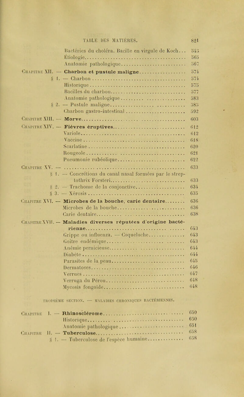 Hactéi'ies du choléra. Bacille en virgule de Kocli... o4; litiologie 56b Anatomie pathologique 06 €11 Ai'iTRi: MI. — Charbon et pustule maligne o7- ?! 1. — Charbon lil- Historique olh Bacilles du charbon '61 Anatomie pathologique b83 ,!i 2. — Pustule maligne .iS) t'-harbon gastro-intestinal 592 CiiAHTRE Xlll. — Morve 603 Chapitre XIV. — Fièvres éruptives 612 Variole 612 Vaccine 618 Scarlatine 620 Rougeole 621 Pneumonie rubéolique 622 Chapitre XV. — 633 )? 1. — Concrétions du canal nasal formées par le strep- tothrix Forsteri 633 Ji 2. — Trachome de la conjonctive 634 ^ 3. — Xérosis 635 Chapitre ,\VI. — Microbes de la bouche, carie dentaire 630 .Microbes de la bouche 636 Carie dentaire 638 ChapitreXVII. — Maladies diverses réputées d'origine bacté- rienne 643 (irippc ou influenza. — Coqueluche 643 Coitre endémique 643 Anémie pernicieuse 644 Diabète 644 Parasites de la peau 645 Dermatoses 646 Verrues 647 Verruga du Pérou 6i8 .Mycosis fongoïde 6'*^ TRnISIÉME SECTKI.N. — MALADIES CHROMOfES IIACTERIENNES. Chapitre I. — Rhinosclérome ^'^^ Historique '550 Anatomie pathologique Chapitre II. — Tuberculose ,!i !. — Tuberculose de l'espèce humaine ''i^