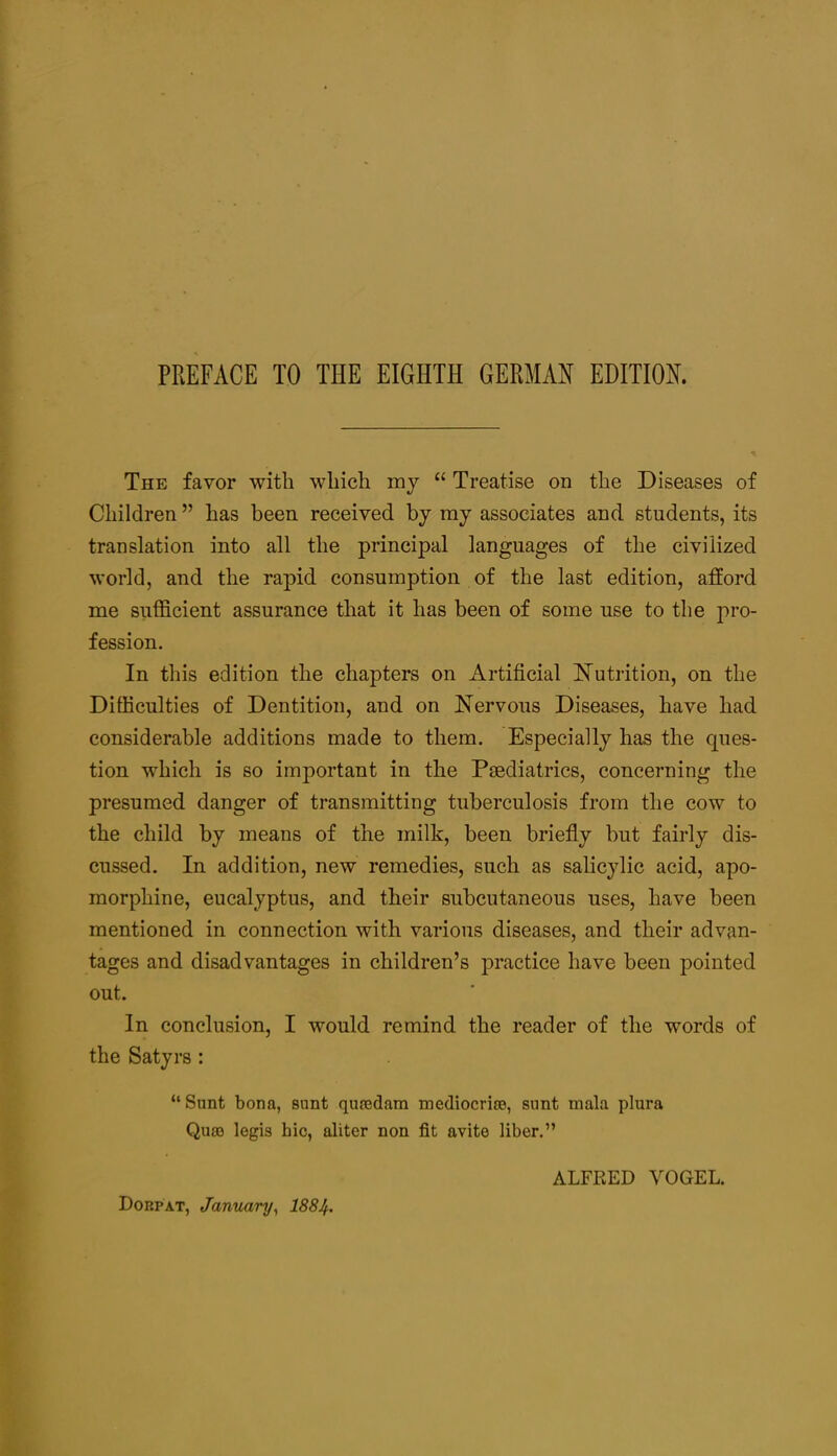 The favor with which mj “ Treatise on the Diseases of Children ” has been received by my associates and students, its translation into all the principal languages of the civilized world, and the rapid consumption of the last edition, afford me sufficient assurance that it has been of some use to the pro- fession. In this edition the chapters on Artificial NTutrition, on the Difficulties of Dentition, and on Nervous Diseases, have had considerable additions made to them. Especially has the ques- tion which is so important in the Paediatrics, concerning the presumed danger of transmitting tuberculosis from the cow to the child by means of the milk, been briefly but fairly dis- cussed. In addition, new remedies, such as salicylic acid, apo- morphine, eucalyptus, and their subcutaneous uses, have been mentioned in connection with various diseases, and their advan- tages and disadvantages in children’s practice have been pointed out. In conclusion, I would remind the reader of the words of the Satyrs : “Snnt bona, sant quredam mediocriee, sunt mala plura Qu80 legis hie, aliter non fit avite liber.” ALFRED VOGEL. Dorpat, January^ I884.