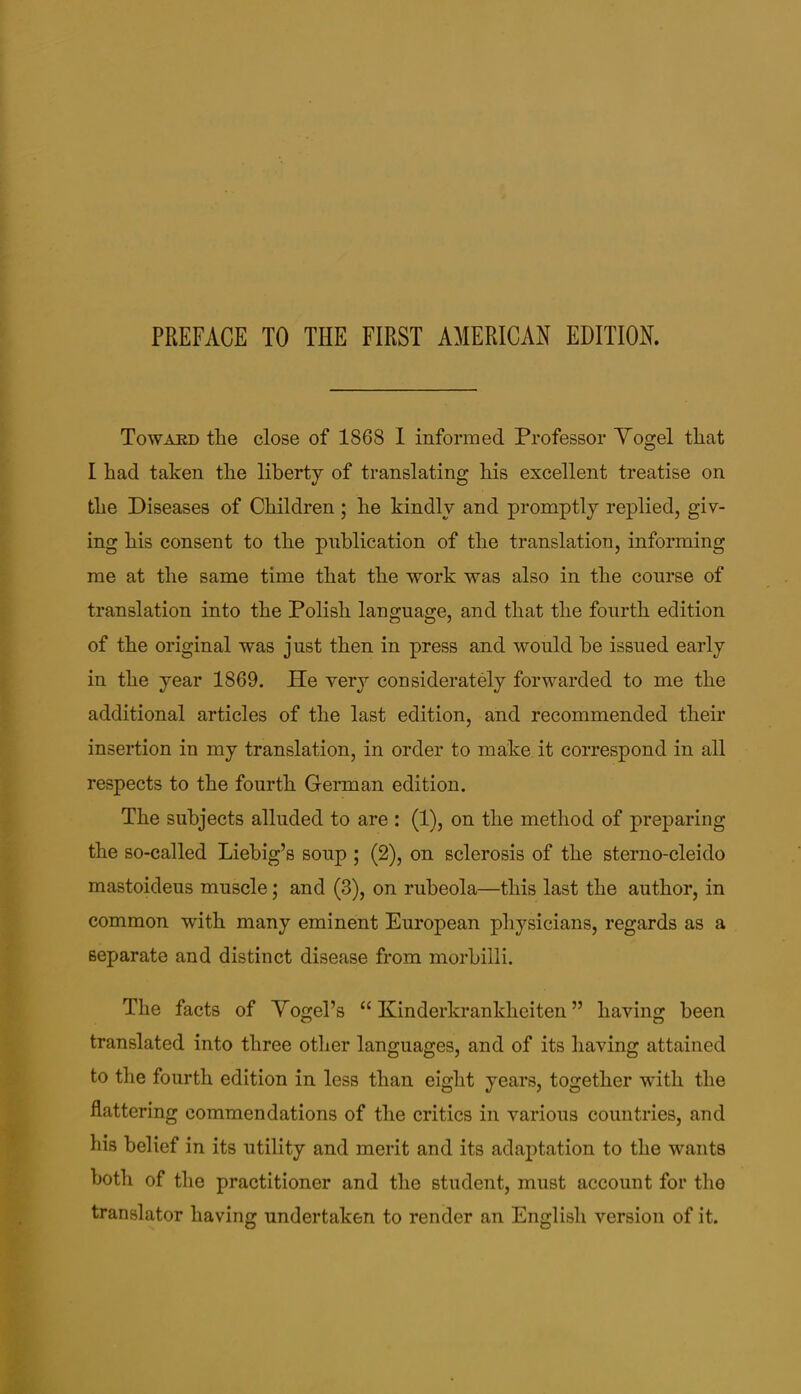 Toward the close of 1868 I informed Professor Yogel that I had taken the liberty of translating his excellent treatise on the Diseases of Children; he kindly and promptly replied, giv- ing his consent to the publication of the translation, informing me at the same time that the work was also in the course of translation into the Polish language, and that the fourth edition of the original was just then in press and would be issued early in the year 1869. He very considerately forwarded to me the additional articles of the last edition, and recommended their insertion in my translation, in order to make it correspond in all respects to the fourth German edition. The subjects alluded to are : (1), on the method of preparing the so-called Liebig’s soup ; (2), on sclerosis of the sterno-cleido mastoideus muscle; and (3), on rubeola—this last the author, in common with many eminent European physicians, regards as a separate and distinct disease from morbilli. The facts of Yogel’s “Kinderkrankheiten” having been translated into three other languages, and of its having attained to the fourth edition in less than eight years, together with the flattering commendations of the critics in various countries, and his belief in its utility and merit and its adaj)tation to the wants both of the practitioner and the student, must account for the translator having undertaken to render an English version of it.