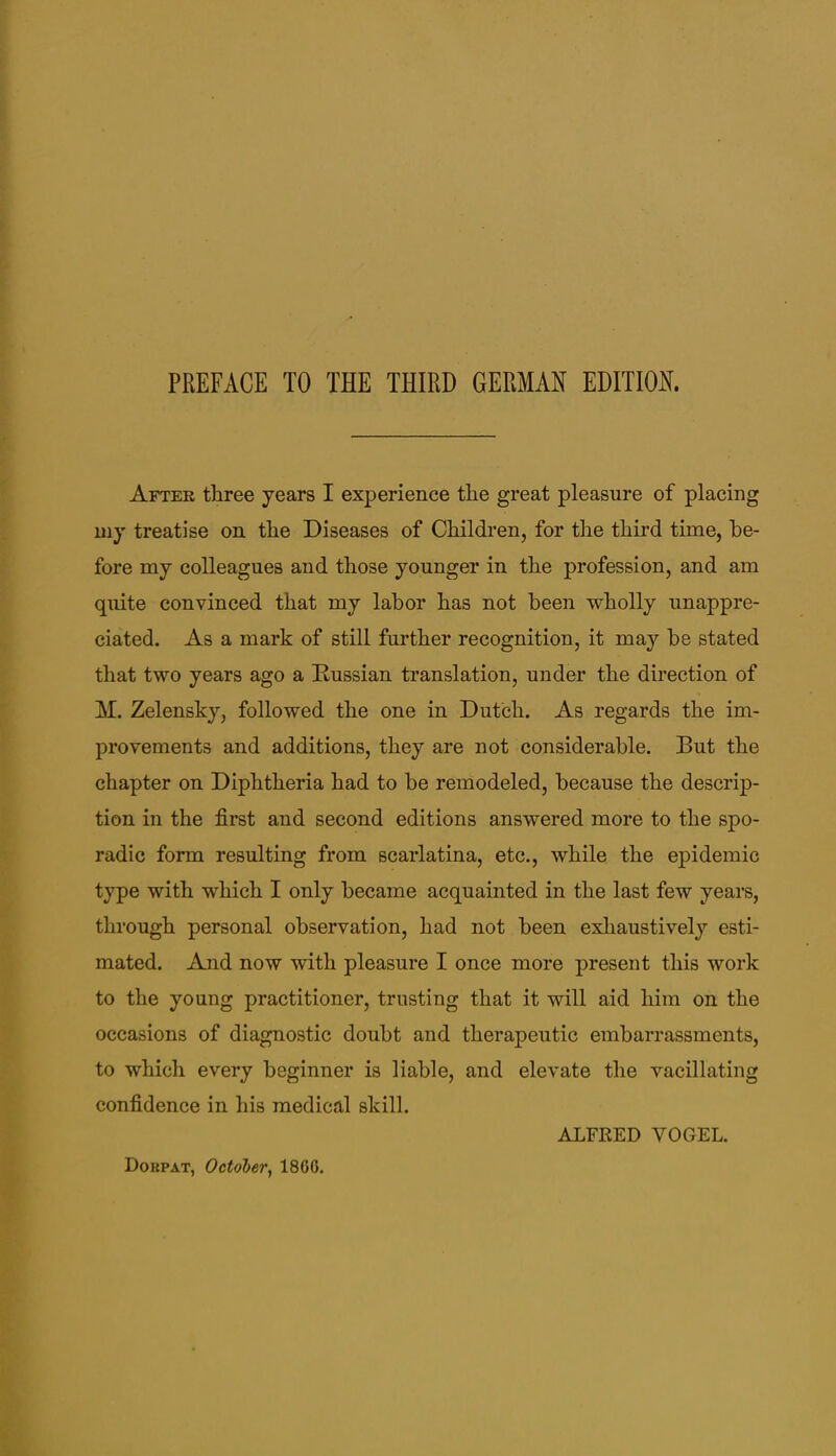 After three years I experience the great pleasure of placing uiy treatise on the Diseases of Children, for the third time, be- fore my colleagues and those younger in the profession, and am quite convinced that my labor has not been wholly unappre- ciated. As a mark of still further recognition, it may be stated that two years ago a Russian translation, under the direction of M. Zelensky, followed the one in Dutch. As regards the im- provements and additions, they are not considerable. But the chapter on Diphtheria had to be remodeled, because the descrip- tion in the first and second editions answered more to the spo- radic form resulting from scarlatina, etc., while the epidemic type with which I only became acquainted in the last few years, through personal observation, had not been exhaustively esti- mated. And now with pleasure I once more present this work to the young practitioner, trusting that it will aid him on the occasions of diagnostic doubt and therapeutic embarrassments, to which every beginner is liable, and elevate the vacillating confidence in his medical skill. ALFRED VOGEL. Dokpat, October^ 1860.