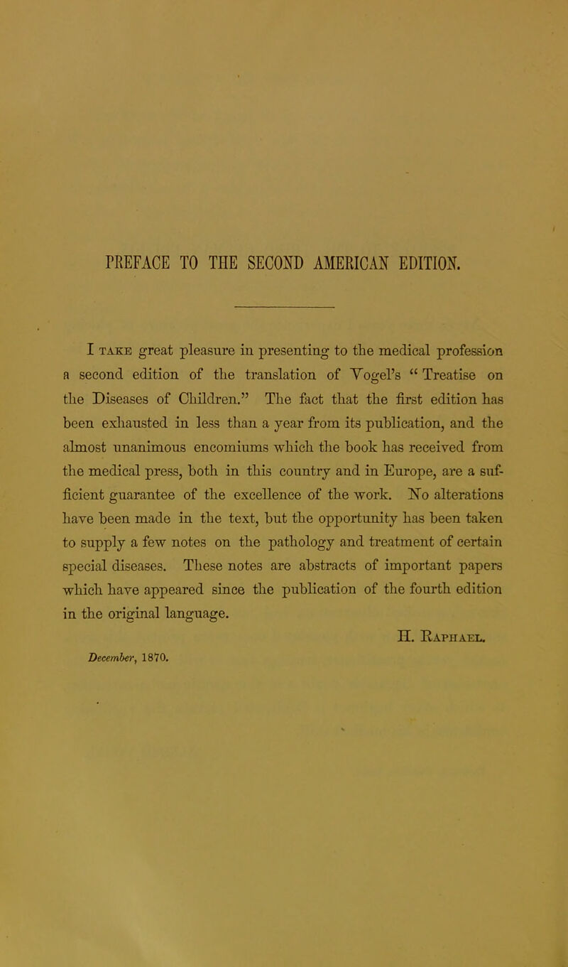 I TAKE great pleasure in presenting to the medical profession a second edition of the translation of Yogel’s “ Treatise on the Diseases of Children.” The fact that the first edition has been exliausted in less than a year from its publication, and the almost unanimous encomiums which the book has received from the medical press, both in this country and in Europe, are a suf- ficient guarantee of the excellence of the work. ISTo alterations have been made in the text, but the opportunity has been taken to supply a few notes on the pathology and ti’eatment of certain special diseases. These notes are abstracts of important papers which have appeared since the publication of the fourth edition in the original language. n. Raphael. December, 18 70.