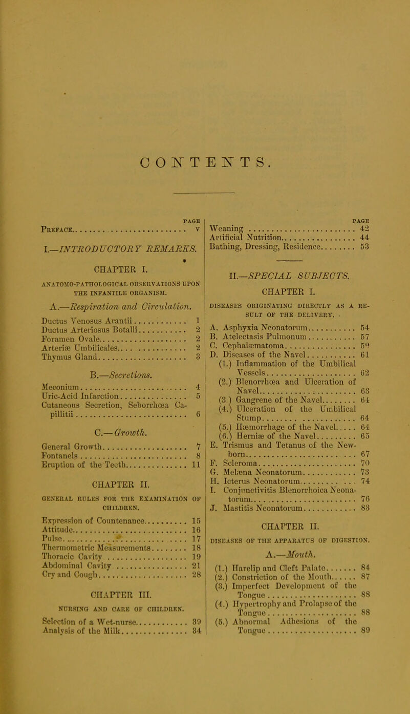 CONTENTS. PAGE Preface v 1.—INTR OB UCTOR Y REMARKS. CHAPTER I. ANATOMO-PATHOLOGICAL OBSERVATIONS UPON THE INFANTILE ORUANISM. A.—Respiration and Circulation. Ductus Venosus Arantii 1 Ductus Arteriosus Botalli 2 Foramen Ovale 2 Arterise Umbilicales 2 Thymus Gland 3 B.—Secretions. Meconium 4 Uric-Acid Infarction 5 Cutaneous Secretion, Seborrhoea Ca- pillitii 6 C.— Growth. General Growth 7 Fontanels 8 Eruption of the Teeth 11 CHAPTER II. GENERAL RULES FOR THE EXAMINATION OF CHILDREN. Expres.sion of Countenance I.*! Attitude 16 Pulse. 9. .... 17 Thermometric Measurements 18 Thoracic Cavity 19 Abdominal Cavity 21 Cry and Cough 28 CHAPTER III. NURSING AND CARE OF CHILDREN. Selection of a Wet-nurse 39 Analysis of the Milk 34 PAGE Weaning 42 Artificial Nutrition 44 Bathing, Dressing, Residence 53 ll.—SPECIAL SUBJECTS. CHAPTER I. DISEASES ORIGINATING DIRECTLY AS A RE- SULT OP THE DELIVERY. • A. Asphyxia Neonatorum 64 B. Atelectasis Pulmonum 67 C. Cephalsematoma 69 D. Diseases of the Navel 61 (1.) Inflammation of the Umbilical Vessels 62 (2.) Blenorrhoea and Ulceration of Navel ; 63 (3.) Gangrene of the Navel 64 (4.) Ulceration of the Umbilical Stump 64 (5.) Haemorrhage of the Navel 64 (6.) Herniae of the Navel 65 E. Trismus and Tetanus of the New- born ... 67 F. Scleroma 70 G. Melmna Neonatorum 73 H. Icterus Neonatorum 74 I. Conjunctivitis Blenorrhoica Neona- torum 76 J. Mastitis Neonatorum 83 CHAPTER II. DISEASES OF THE APPARATUS OP DIGESTION. A.—Mouth. (1.) Harelip and Cleft Palate 84 (2.) Constriction of the Jlouth 87 (3.) Imperfect Development of the Tongue 88 (4.) Hypertrophy and Prolapse of the Tongue 88 (6.) Abnormal Adhesions of the Tongue 89