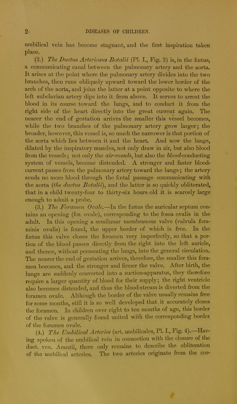 umbilical vein lias become stsignaut, and the first iuspii-ation taken place. (2.) The Ductus Arteriosus Botalii (PL I., Fig. 2) is, in the foetus, a communicating canal between the pulmonary artery and the aorta. It arises at the point where the jiulmonary artery divides into the two branches, then runs obliquely upivard toward the lower border of the arch of the aorta, and joins the latter at a point opposite to where the left subclavian artery dips into it from above. It serves to arrest the blood in its course toward the lungs, and to conduct it from the right side of the heart directly into the great current again. The nearer the end of gestation arrives the smaller this vessel becomes, while the two branches of the pulmonary artery grow larger; the broader, however, this vessel is, so much the narrower is that portion of the aorta which lies between it and the heart. And now the lungs, dilated by the inspiratory muscles, not only draw in air, but also blood from the vessels; not only the air-vessels^ but also the J^ooi?-conducting system of vessels, become distended. A stronger and faster blood- current passes from the pulmonary artery toward the lungs; the artery sends no more blood through the foetal passage communicating with the aorta {the ductus Botalii), and the latter is so quickly obliterated, that in a child twenty-four to thirty-six hours-old it is scarcely large enough to admit a probe. (3.) The Foramen Ovale.—In the foetus the auricular septum con- tains an opening (for. ovale), corresponding to the fossa ovalis in the adult. In this opening a semilunar membranous valve (valvula fora- minis ovalis) is found, the upper border of which is free. In the foetus this valve closes the foramen very imperfectly, so that a por- tion of the blood passes directly from the right into the left auricle, and thence, 'without permeating the lungs, into the general circulation. The nearer the end of gestation arrives, therefore, the smaller this fora- men becomes, and the stronger and firmer the valve. After birth, the lungs are suddenly converted into a suction-apparatus, they therefore require a lai’ger quantity of blood for their supply; the right ventricle also becomes distended, and thus the blood-stream is diverted from the foramen ovale. Although the border of the valve usually remains free for some months, still it is so well developed that it accurately closes the foramen. In children over eight to ten months of age, this border of the valve is generally found united with the corresponding border of the foramen ovale. (4.) The UmUlical Arteries (art. umbilicales, PI. L, Fig. 4).—Hav- ing spoken of the umbilical vein in connection with the closure of the duct. ven. Arantii, there only remains to describe the obliteration of the umbilical arteries. The two arteries originate from the cor*
