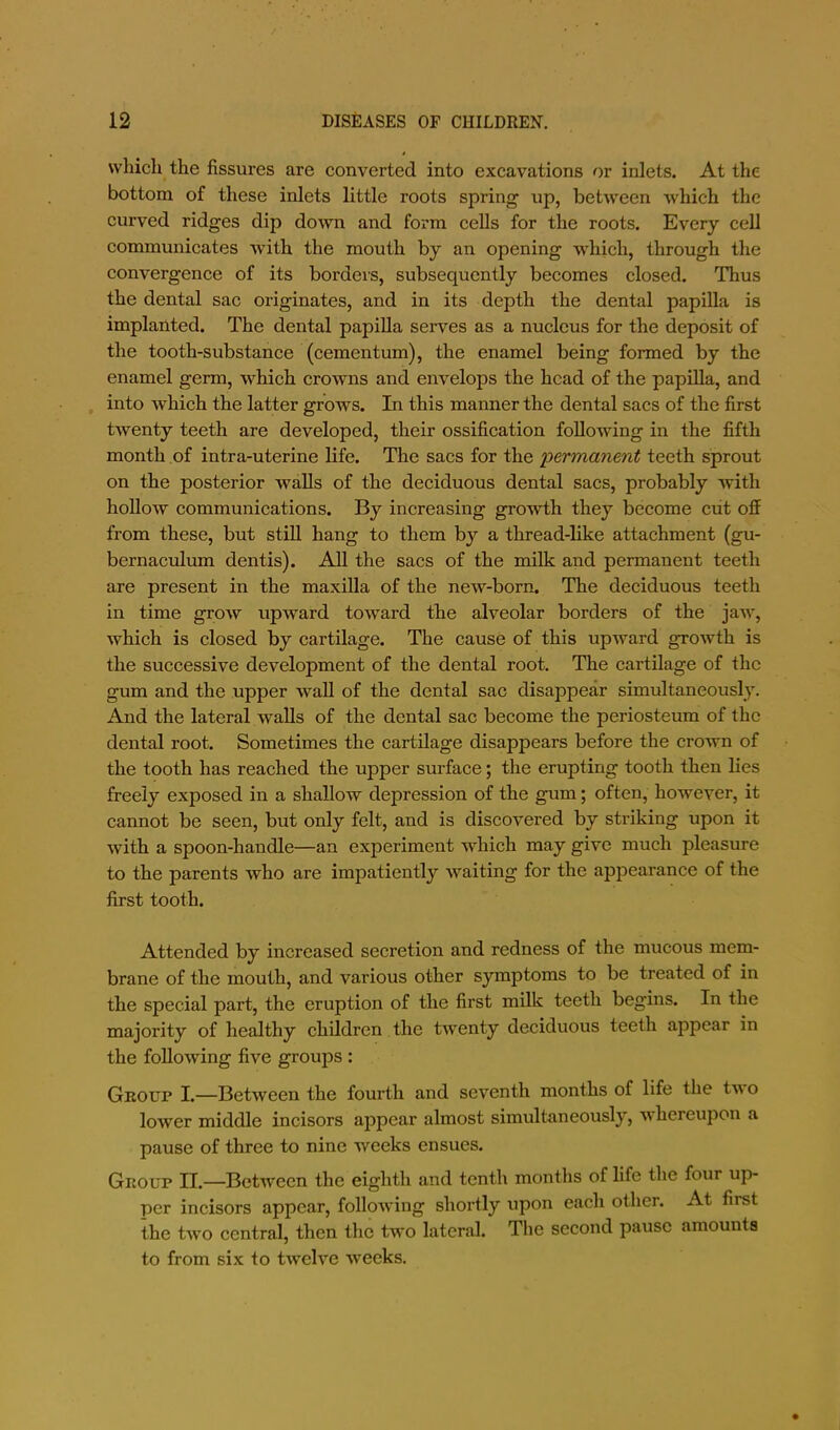 which the fissures are converted into excavations or inlets. At the bottom of these inlets little roots spring up, between which the curved ridges dip do^vn and form cells for the roots. Every cell communicates with the mouth by an opening which, through the convergence of its bordei'S, subsequently becomes closed. Thus the dental sac originates, and in its depth the dental papilla is implanted. The dental papilla serves as a nucleus for the deposit of the tooth-substance (cementum), the enamel being formed by the enamel germ, which crowns and envelops the head of the papilla, and , into which the latter grows. In this manner the dental sacs of the first twenty teeth are developed, their ossification following in the fifth month of intra-uterine life. The sacs for the 'permanent teeth sprout on the posterior walls of the deciduous dental sacs, probably with hollow communications. By increasing growth they become cut off from these, but stUl hang to them by a thread-like attachment (gu- bernaculum dentis). AU the sacs of the milk and permanent teeth are present in the maxilla of the new-born. The deciduous teeth in time grow upward toward the alveolar borders of the jaw, which is closed by cartilage. The cause of this upward growth is the successive development of the dental root. The cartilage of the gum and the upper waU of the dental sac disappear simultaneously. And the lateral walls of the dental sac become the periosteum of the dental root. Sometimes the cartilage disappears before the crown of the tooth has reached the upper surface; the erupting tooth then lies freely exposed in a shallow depression of the gum; often, however, it cannot be seen, but only felt, and is discovered by striking upon it with a spoon-handle—an experiment w’hich may give much pleasure to the parents who are impatiently waiting for the appearance of the first tooth. Attended by increased secretion and redness of the mucous mem- brane of the mouth, and various other symptoms to be treated of in the special part, the eruption of the first milk teeth begins. In the majority of healthy children the twenty deciduous teeth appear in the following five groups : Geoup I.—Between the fourth and seventh months of life the two lower middle incisors appear almost simultaneously, whereupon a pause of three to nine weeks ensues. Geoup II.—Between the eighth and tenth months of life the four up- per incisors appear, following shortly upon each other. At first the two central, then the two lateral. The second pause amounts to from six to twelve weeks.