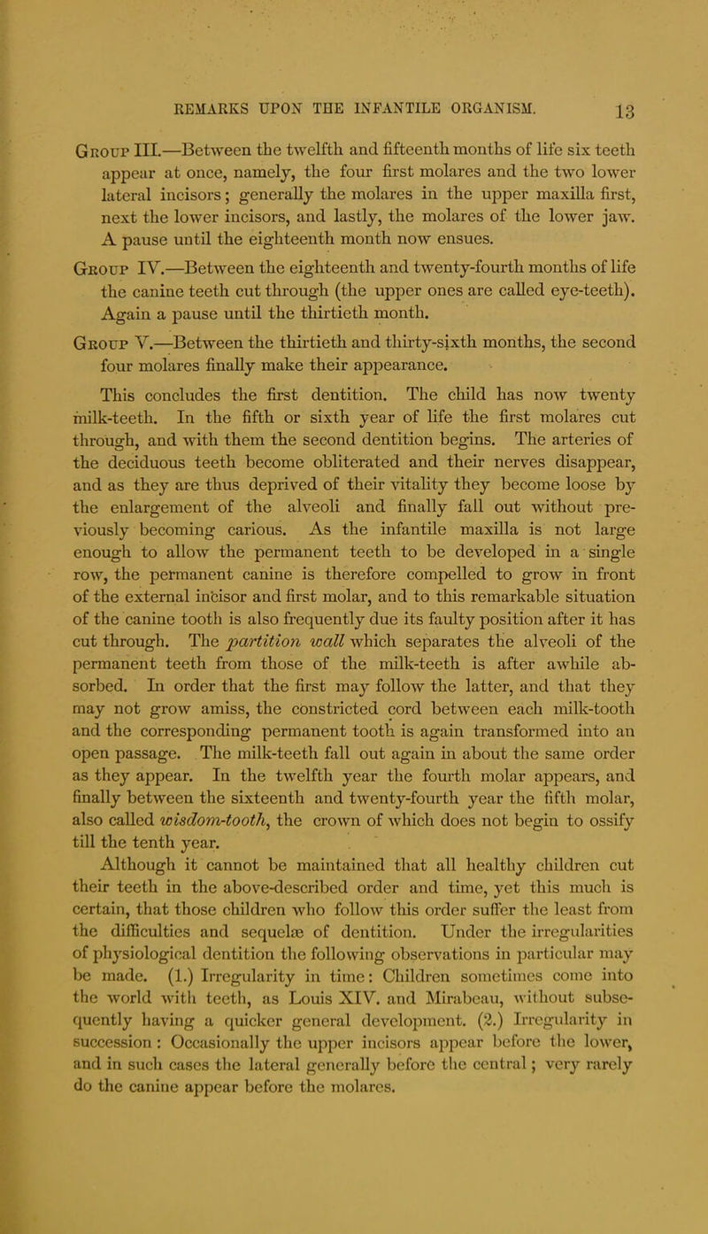 Group III.—Between the twelfth and fifteenth months of life six teeth appear at once, namely, the four first molares and the two lower lateral incisors; generally the molares in the upper maxilla first, next the lower incisors, and lastly, the molares of the lower jaw. A pause until the eighteenth month now ensues. Group IV.—Between the eighteenth and twenty-fourth months of life the canine teeth cut through (the upper ones are called eye-teeth). Again a pause until the thirtieth month. Group V.—Between the thirtieth and thirty-sixth months, the second four molares finally make their appearance. This concludes the first dentition. The child has now twenty milk-teeth. In the fifth or sixth year of life the first molares cut through, and with them the second dentition begins. The arteries of the deciduous teeth become obliterated and their nerves disappear, and as they are thus deprived of their vitality they become loose by the enlargement of the alveoli and finally fall out without pre- viously becoming carious. As the infantile maxilla is not large enough to allow the permanent teeth to be developed in a single row, the permanent canine is therefore compelled to grow in front of the external in'cisor and first molar, and to this remarkable situation of the canine tooth is also frequently due its faulty position after it has cut through. The partition wall which separates the alveoli of the permanent teeth from those of the milk-teeth is after awhile ab- sorbed. In order that the first may follow the latter, and that they may not grow amiss, the constricted cord between each milk-tooth and the corresponding permanent tooth is again transformed into an open passage. The milk-teeth fall out again in about the same order as they appear. In the twelfth year the fourth molar appears, and finally between the sixteenth and twenty-fourth year the fifth molar, also called wisdom-tooth^ the crown of which does not begin to ossify till the tenth year. Although it cannot be maintained that all healthy children cut their teeth in the above-described order and time, yet this much is certain, that those children who follow this order sufier the least from the difficulties and sequelae of dentition. Under the irregularities of physiological dentition the following observations in particular may be made. (1.) Irregularity in time: Children sometimes come into the world with teeth, as Louis XIV. and Mirabeau, without subse- quently having a quicker general development. (2.) Irregularity in succession : Occasionally the upper incisors appear before the lower, and in such cases the lateral generally before the central; very rarely do the canine appear before the molares.