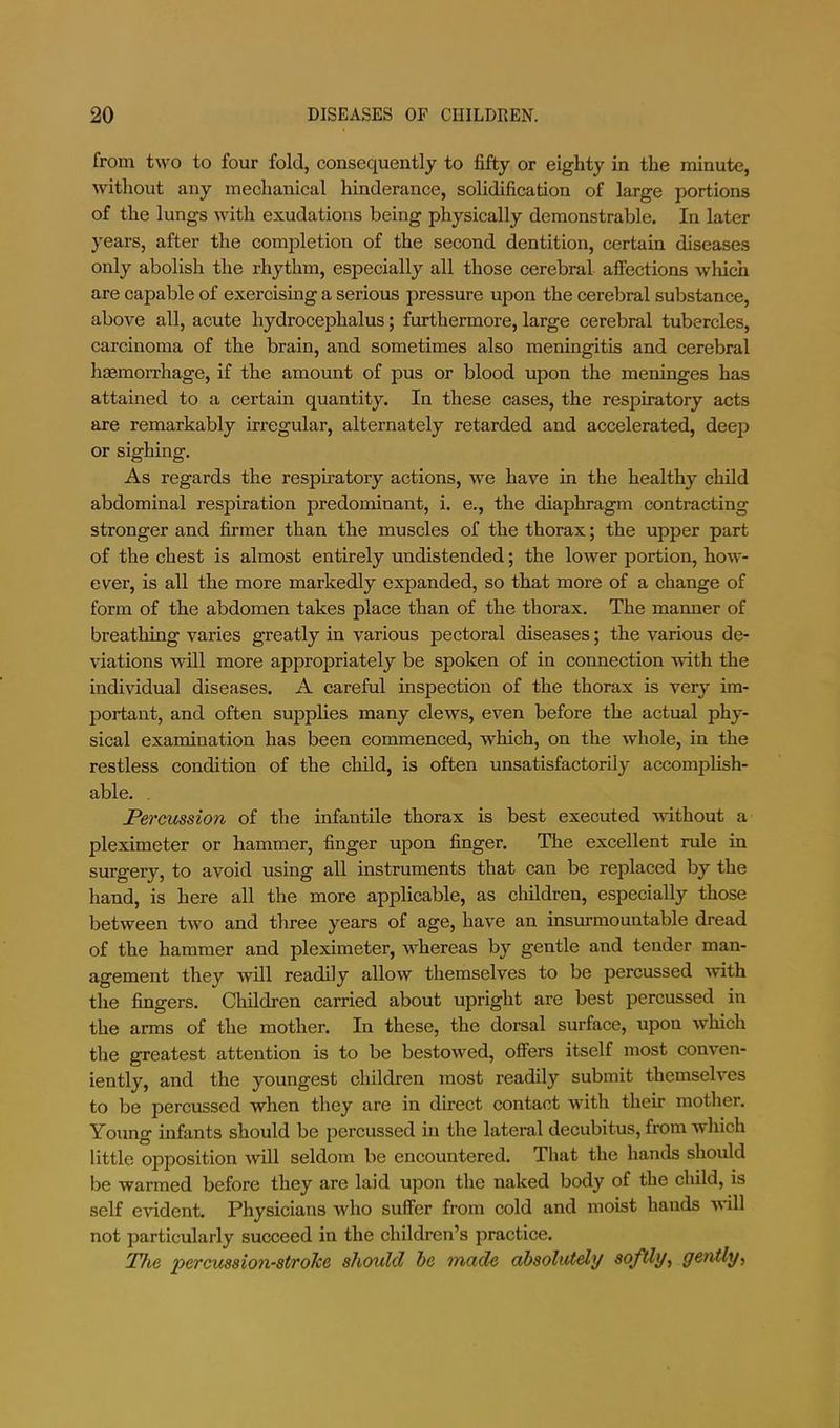 from two to four fold, consequently to fifty or eighty in the minute, without any mechanical hinderance, solidification of large portions of the lungs with exudations being physically demonstrable. In later years, after the comjDletion of the second dentition, certain diseases only abolish the rhythm, especially all those eerebral affections which are capable of exercising a serious pressure upon the cerebral substance, above all, acute hydrocephalus; furthermore, large eerebral tubercles, carcinoma of the brain, and sometimes also meningitis and cerebral haemorrhage, if the amount of pus or blood upon the meninges has attained to a certain quantity. In these cases, the respiratory acts are remarkably irregular, alternately retarded and accelerated, deep or sighing. As regards the respiratory actions, we have in the healthy child abdominal respiration predominant, i. e., the diaphragm contracting stronger and firmer than the muscles of the thorax; the upper part of the chest is almost entirely undistended; the lower portion, how- ever, is all the more markedly expanded, so that more of a change of form of the abdomen takes place than of the thorax. The manner of breathing varies greatly in various pectoral diseases; the various de- viations will more appropriately be spoken of in connection -with the individual diseases. A careful inspection of the thorax is very im- portant, and often supplies many clews, even before the actual phy- sical examination has been commenced, which, on the whole, in the restless condition of the child, is often unsatisfactorily accomplish- able. , Percussion of the infantile thorax is best executed -without a pleximeter or hammer, finger upon finger. The excellent rule in surgery, to avoid using all instruments that can be replaced by the hand, is here all the more applicable, as children, especially those between two and three years of age, have an insurmountable dread of the hammer and pleximeter, whereas by gentle and tender man- agement they will readily allow themselves to be percussed %vith the fingers. Children carried about upright are best percussed in the arms of the mother. In these, the dorsal surface, upon which the greatest attention is to be bestowed, ofiers itself most conven- iently, and the youngest children most readily submit themselves to be percussed when they are in direct contact with their mother. Young infants should be percussed in the lateral decubitus, from which little opposition will seldom be encountered. That the hands should be warmed before they are laid upon the naked body of the child, is self evident. Physicians who suffer from cold and moist hands will not particularly succeed in the children’s practice. The percussion-stroTcc should be made absolutely softly^ genily^