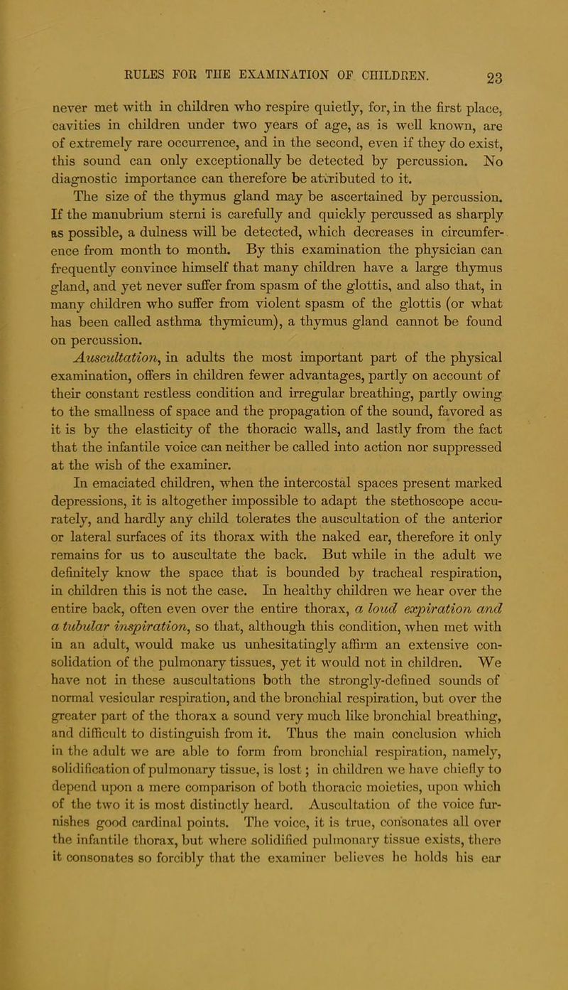 never met with in children who respire quietly, for, in the first place, cavities in children under two years of age, as is wcU known, are of extremely rare occurrence, and in the second, even if they do exist, this sound can only exceptionally be detected by percussion. No diagnostic importance can therefore be attributed to it. The size of the thymus gland may be ascertained by percussion. If the manubrium stemi is carefully and quickly percussed as sharply as possible, a dulness will be detected, which decreases in circumfer- ence from month to month. By this examination the physician can frequently convince himself that many children have a large thymus gland, and yet never sujffer from spasm of the glottis, and also that, in many children who suffer from violent spasm of the glottis (or what has been called asthma thymicum), a thymus gland cannot be found on percussion. Auscultation^ in adults the most important part of the physical examination, offers in children fewer advantages, partly on account of their constant restless condition and irregular breathing, partly owing to the smallness of space and the propagation of the sound, favored as it is by the elasticity of the thoracic walls, and lastly from the fact that the infantile voice can neither be called into action nor suppressed at the wish of the examiner. In emaciated children, when the intercostal spaces present marked depressions, it is altogether impossible to adapt the stethoscope accu- rately, and hardly any child tolerates the auscultation of the anterior or lateral surfaces of its thorax with the naked ear, therefore it only remains for us to auscultate the back. But while in the adult we definitely know the space that is bounded by tracheal respiration, in children this is not the case. In healthy children we hear over the entire back, often even over the entire thorax, a loud expiration and a tubular inspiration^ so that, although this condition, when met with in an adult, would make us unhesitatingly affirm an extensive con- solidation of the pulmonary tissues, yet it would not in children. We have not in these auscultations both the strongly-defined sounds of normal vesicular respiration, and the bronchial respiration, but over the greater part of the thorax a sound very much like bronchial breathing, and difficult to distinguish from it. Thus the main conclusion which in the adult we are able to form from bronchial respiration, namely, solidification of pulmonary tissue, is lost; in children we have chiefly to depend upon a mere comparison of both thoracic moieties, upon which of the two it is most distinctly heard. Auscultation of the voice fur- ni.shes good cardinal points. The voice, it is true, cohsonates all over the infantile thorax, but where solidified pulmonary tissue exists, there it consonates so forcibly that the examiner believes he holds his ear
