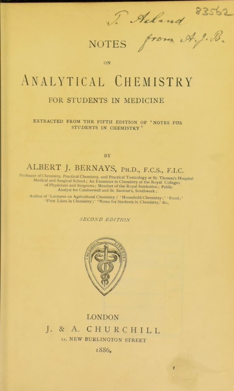 NOTES ^ ON Analytical Chemistry FOR STUDENTS IN MEDICINE EXTRACTED FROM THE FIFTH EDITION OF 'NOTES FOR STUDENTS IN CHEMISTRY ' BY ALBERT J. BERNAYS, Ph.D.. f.C.S., F.I.C. I'n.fessor of Chenustry, Practical Chemistry, and Practical Toxicology at St. Thomas's Hospital Medical ami Surgical Scliool; An Uxamiuer in Chemistry at the Royal Colleges of Physicians ami Surtjeons: Member of the Royal Institution; Public Analyst for Camberwell and St. Saviour's, Southwark ; Author of • Lectures on Agricultural Chemistry ;' ' Household Chemistry;' • Kood ;' • First Lines in Chemistry;' 'Notes for Students in Chemistry,' &c. SECOXD EDITION LONDON J. & A. CHURCHILL II. NEW BURLINGTON STREET 1886. It