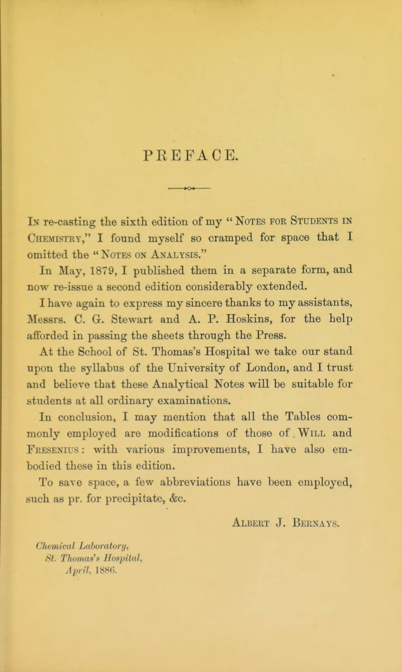 PREFACE. In re-casting the sixth edition of my  Notes for Students in Chemistry, I found myself so cramped for space that I omitted the  Notes on Analysis. In May, 1879, I published them in a separate form, and now re-issue a second edition considerably extended. I have again to express my sincere thanks to my assistants, Messrs. C. G. Stewart and A. P. Hoskins, for the help afforded in passing the sheets through the Press, At the School of St. Thomas's Hospital we take our stand upon the syllabus of the University of London, and I trust and believe that these Analytical Notes will be suitable for students at all ordinary examinations. In conclusion, I may mention that all the Tables com- monly employed are modifications of those of Will and Fresenius : with various improvements, I have also em- bodied these in this edition. To save space, a few abbreviations have been employed, such as pr. for precipitate, &c. Albert J. Beiinays. Chemical Laboratory, St. Thomas's Hospital, April, imi