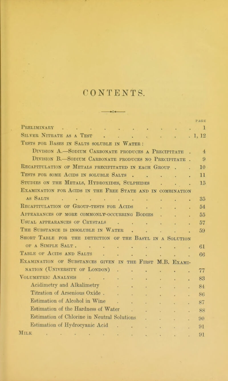 CONTENTS. »o< rA(3 n Preliminary 1 Silver Nitrate as a Test 1, 12 Tests for Bases in Salts soluble in Water : Division A.—Sodium Carbonate produces a Precipitate . 4 Division B.—Sodium Carbonate produces no Precipitate . 9 Recapitulation of Metals precipitated in each Group . . 10 Tests for some Acids in soluble Salts . . . . .11 Studies on the Metals, Hydroxides, Sulphides . . .15 Examination for Acids in the Free State and in combination AS Salts 35 Recapitulation of Group-tests for Acids .... 54 Appearances of more commonly-occurring Bodies ... 55 Usual appearances of Crystals ...... 57 The Substance is insoluble in Water ..... 59 Short Table for the detection of the Basyl in a Solution of a Simple Salt CI Table of Acids and Salts 66 Examination of Substances given in the First M.B. Exami- nation (University of London) ...... 77 Volumetric Analysis 83 Acidimetry and Alkalimetry 84 Titration of Arsenious Oxide . . . . . .8(1 Estimation of Alcohol in Wine ...... 87 Estimation of the Hardness of Water ■ .... 88 Estimation of Chlorine in Neutral Solutions ... 90 Estimation of Hydrocyanic Acid ...... 91 Milk