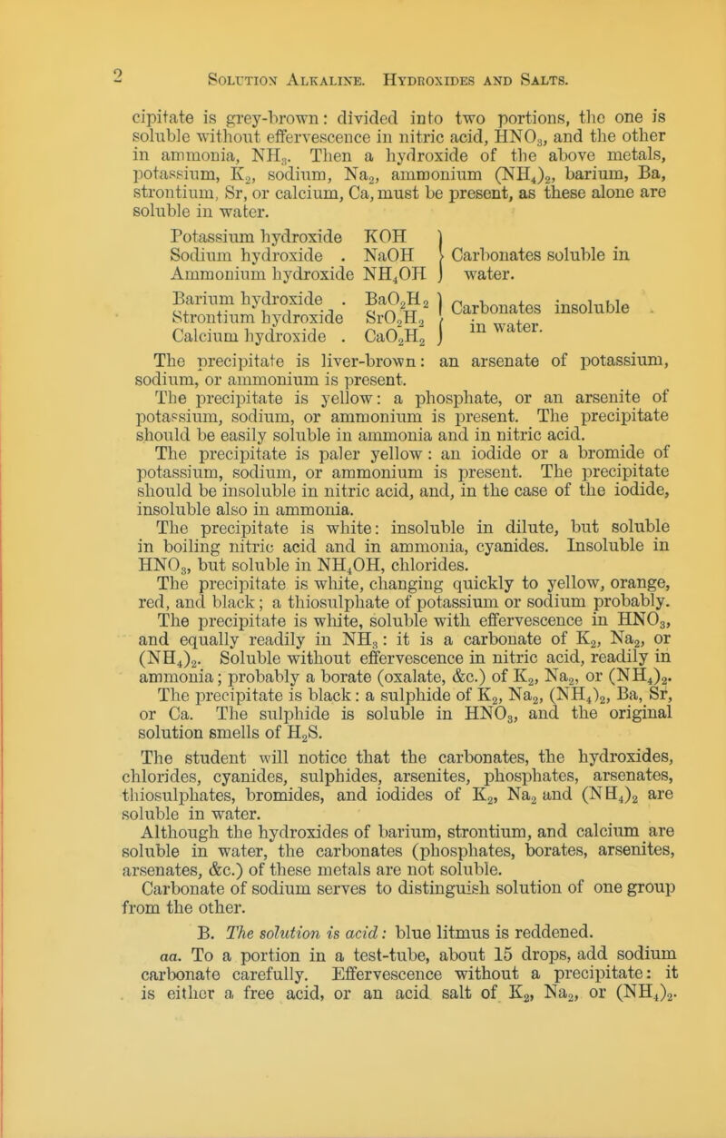 Solution Alkaline. Hydroxides and Salts. cipit<ate is grey-brown: divided into two portions, tlie one is soluble without etfervesceuce in nitric acid, HNO3, and the other in ammonia, NH.,. Then a hydroxide of the above metals, potassium, Ko, sodium, Na^, ammonium (NH^),, barium, Ba, strontium, Sr, or calcium, Ca, must be present, as these alone are soluble in water. Potassium hydroxide KOH | Sodium hydroxide . NaOH > Carbonates soluble in Ammonium hydroxide NH4OH ] water. Barium hydroxide . BaO.H, ] Carbonates insoluble . Strontium hydroxide Sr02H2 t ■ ^.r^^gj. Calcium hydroxide . CaOaHa j ^ The precipitate is liver-brown: an arsenate of potassium, sodium, or ammonium is present. The precipitate is yellow: a phosphate, or an arsenite of potassium, sodium, or ammonium is present. The precii^itate should be easily soluble in ammonia and in nitric acid. The precipitate is paler yellow: an iodide or a bromide of potassium, sodium, or ammonium is present. The precipitate should be insoluble in nitric acid, and, in the case of the iodide, insoluble also in ammonia. The precipitate is white: insoluble in dilute, but soluble in boiling nitric acid and in ammonia, cyanides. Insoluble in HNO3, but soluble in NH^OH, chlorides. The precipitate is wliite, changing quickly to yellow, orange, red, and black; a thiosulphate of potassium or sodium probably. The precipitate is white, soluble with effervescence in HNO3, and equally readily in NH3: it is a carbonate of Kg, Naj, or (NH4)2. Soluble without effervescence in nitric acid, readily in ammonia; probably a borate (oxalate, &c.) of K2, Nag, or (NH4)2. The precipitate is black: a sulphide of Kg, Nag, (NH4)2, Ba, Sf, or Ca. The sulphide is soluble in HNO3, and the original solution smells of HgS. The student will notice that the carbonates, the hydroxides, chlorides, cyanides, sulphides, arsenites, phosphates, arsenates, thiosulphates, bromides, and iodides of Kg, Nag and (NH4)2 are soluble in water. Although the hydroxides of barium, strontium, and calcium are soluble in water, the carbonates (phosphates, borates, arsenites, arsenates, &c.) of these metals are not soluble. Carbonate of sodium serves to distinguish solution of one group from the other. B. The solution is acid: blue litmus is reddened. aa. To a portion in a test-tube, about 15 drops, add sodium carbonate carefully. Effervescence without a precipitate: it