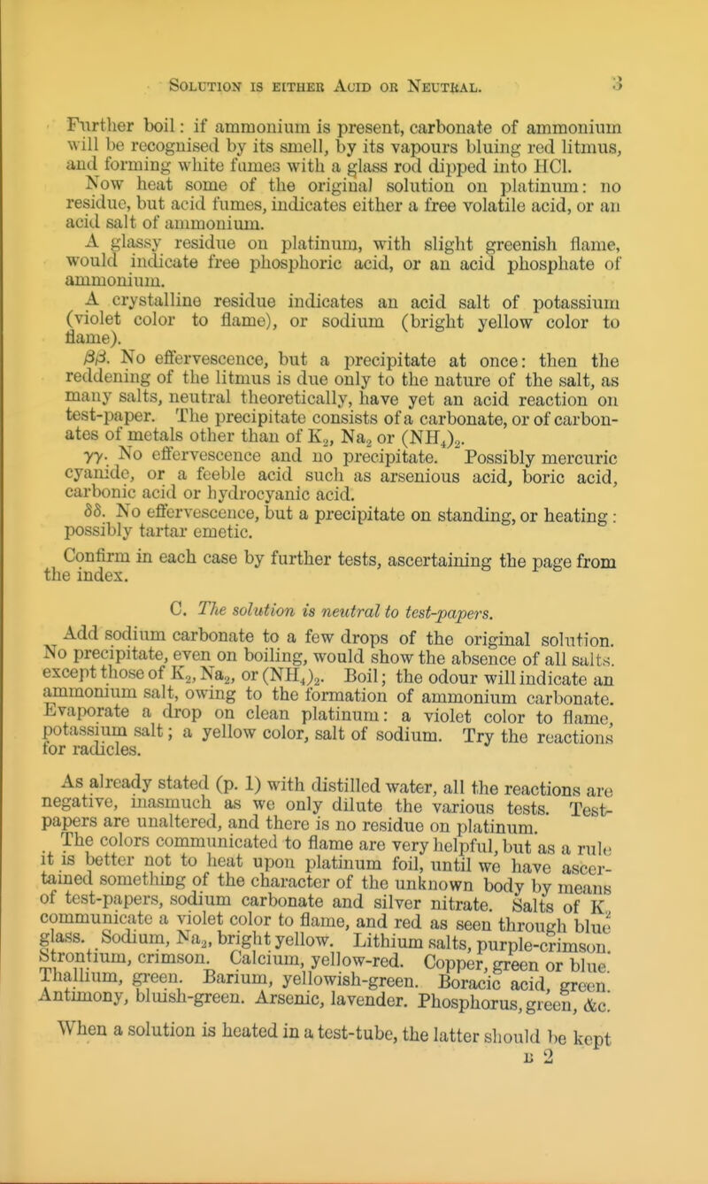 Solution is eithek Acid or Neuthal. •> Piirtlier boil: if ammonium is present, carbonate of ammonium will be recognised by its smell, by its vapours bluing red litmus, and forming white fumes with a glass rod dii.)ped into HCl. Now heat some of the original solution on platinum: no residue, but acid fumes, indicates either a free volatile acid, or an acid salt of ammonium. A glassy residue on platinum, with slight greenish flame, would indicate free phosphoric acid, or an acid phosphate of ammonium. A crystalline residue indicates an acid salt of potassium (violet color to flame), or sodium (bright yellow color to flame). No eflervescence, but a precipitate at once: then the reddening of the litmus is due only to the nature of the salt, as many salts, neutral theoretically, have yet an acid reaction on test-paper. The precipitate consists of a carbonate, or of carbon- ates of metals other than of K.,, Na,, or (NH^)^. yy. No eflervescence and no precipitate.  Possibly mercuric cyanide, or a feeble acid such as arsenious acid, boric acid, carbonic acid or hydrocyanic acid. 88. No eflervescence, but a precipitate on standing, or heating: possibly tartar emetic. Confirm in each case by further tests, ascertaining the page from the index. C. The solution is neutral to test-papers. Add sodium carbonate to a few drops of the original solution. No precipitate, even on boiling, would show the absence of all salts, except those of K^, Na^, or (mi,),. Boil; the odour will indicate an ammomum salt, owmg to the formation of ammonium carbonate. Evaporate a drop on clean platinum: a violet color to flame potassium salt; a yellow color, salt of sodium. Try the reactions tor radicles. As already stated (p. 1) with distilled water, all the reactions are negative, niasmuch as we only dilute the various tests. Test- papers are unaltered, and there is no residue on platinum The colors communicated to flame are very helpful, but as a rule it IS better not to heat upon platinum foil, until wo have ascer- tained somethmg of the character of the unknown body by means of test-papers, sodium carbonate and silver nitrate Salts of K communicate a violet color to flame, and red as seen through blue glass. Sodium, Na„ bright yellow. Lithium salts, purple-crimson Strontium, crimson. Calcium, yellow-red. Copper, green or blue Thalhum, green Barium, yellowish-green. Boracic acid, green' Antmiony, bluish-green. Arsenic, lavender. Phosphorus, green, Ac! When a solution is heated in a test-tube, the latter should be kept