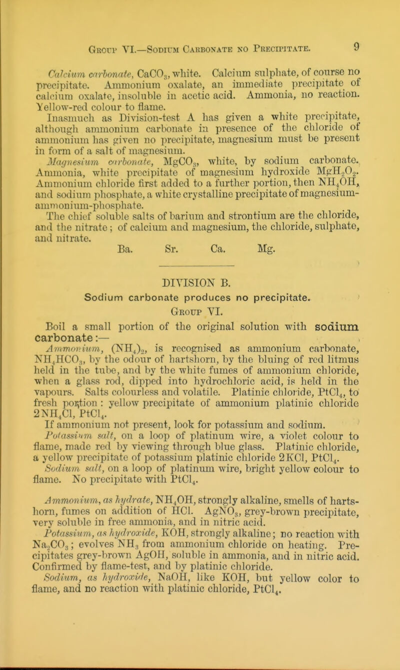 GRorr YI.—SoDivM Cahboxate no Puecii'itate. Calcium car bonate, CaCOj, white. Calcium snlphate, of course no precipitate. Ammonium oxalate, an immediate ]u-ecipitate of calcium oxalate, insoluble in acetic acid. Ammonia, no reaction. Yellow-red colour to flame. Inasnuicli as Division-test A has given a white precipitate, although ammonium carbonate in presence of the chloride of ammonium has given no precipitate, magnesium must be present in form of a salt of uiagnesium. Magnesium carhomdt, MgCOy, white, by sodium carbonate. Ammonia, white precipitate of magnesium hydroxide MgHgOi. Annnonium chloride first added to a further portion, then NH^OH, and sodium phosphate, a white crystalline precipitate of magncsium- amnioniTmi-phosphate. The chief soluble salts of barium and strontium are the chloride, and the nitrate; of calcium and magnesium, the chloride, sulphate, and nitrate. Ba. Sr. Ca. Mg. DIVISION B. Sodium carbonate produces no precipitate. Group VI. Boil a small portion of the original solution with sodium carbonate:— AmmniHtim, (NH.,),,, is recognised as ammonium carbonate, NHiHCOa, by the odour of hartshorn, by the bluing of red litmus held in tiie tube, and by the white fumes of ammonium chloride, when a glass rod, dipped into hydrochloric acid, is held in the vapours. Salts colourless and volatile. Platinic chloride, PtCl4, to fresh por^tion : yellow precipitate of ammonium platinic chloride 2NH,C1, PtCl,. If ammonium not present, look for potassium and sodium. Fotasdum salt, on a loop of platinum wire, a violet colour to flame, made red by viewing through blue glass. Platinic chloride, a yellow precipitate of potassium platinic cldoride 2KC1, PtCl^. Sodium salt, on a loop of platinum wire, bright yellow colour to flame. No precipitate with PtCl^. Ammonium, as hydrate, NH4OH, strongly alkaline, smells of harts- liorn, fumes on addition of HCl. AgNOg, grey-brown precipitate, very soluble in free ammonia, and in nitric aci(l. Potassium, as hydroxide, KOH, strongly alkaline; no reaction with Na.COg; evolves NH., from ammonium chloride on heating. Pre- cipitates grey-l)rown AgOlI, soluble in ammonia, and in nitric acid. Confirmed by flame-test, and by platinic chloride. Sodium, as hydroxide, NaOH, like KOH, but yellow color to flame, and no reaction with platinic chloride, PtCl^.
