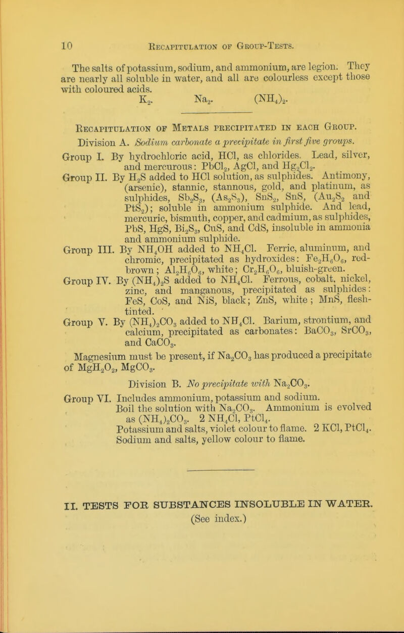 The salts of potassium, sodium, and ammonium, are legion. Tlicy are nearly all soluble in water, and all are colourless except those with coloui-ed acids. K,. Na^. (NH,),. Recapitulation of Metals precipitated in each Group. Division A. Sodium carbonate a prerApitate in first five groupis. Group 1. By hydrochloric acid, HCl, as chlorides. Lead, silver, and mercurous: PbCli, AgCl, and HgaCls- Group II. By H2S added to HCl solution, as sulphides. Antimony, (arsenic), stannic, stannous, gold, and platinum, as sulphides, SbaSg, (As^Sg), SnS^, SnS, (Au.Sg and PtSa); soluble in ammonium sulphide. And lead, mercuric, bismuth, copper, and cadmium, as sulphides, PbS, HgS, BigSg, CuS, and CdS, insoluble in ammonia and ammonium sulphide. Group III. By NH.OH added to NH4CI. Ferric, aluminum, and chromic, precipitated as hydroxides: FeaHgOe, red- brown ; Al,H,iOe, white; Cr^HoOe, bluish-green. Group IV. By (NHJ^S added to NH.Cl. Ferrous, cobalt, nickel, zinc, and manganous, precipitated as sulphides: FeS, OoS, and NiS, black; ZnS, white; MnS, flesh- tinted. ■ Group V. By (NHJaCOg added to NH^Cl. Barium, strontium, and calcium, precipitated as carbonates: BaCOa, SrCOg, and CaCOs. Magnesium must be present, if NaaCOg has produced a precipitate of MgH,02, MgCOg. Division B. No precipitate with Na2C03. Group VI. Includes ammonium, potassium and sodium. Boil the solution with NaaCO.,. Ammonium is evolved asCNHj^COg. 2 NH4CI, PtCl4. Potassium and salts, violet colour to flame. 2 KCl, PtCl4. Sodium and salts, yellow colour to flame. 11. TESTS FOR SUBSTANCES mSOLUBLE IN WATER. (See index.)