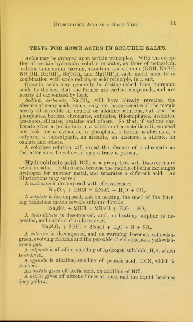 HVDKOCHLORIC AciD AS A GrOUP-TeST. TESTS FOR SOME ACIDS IN SOLUBLE SALTS. Acids may be grouped upon certain principles. With the excep- tion of certain liydroxides soluble in water, as those of potassium, sodium, ammonium, barium, strontium and calcium (KOH, NaOli, NH.OH, Ba(OH)„ Sr(OH), and Mg(OH),), each metal must be in combination with some radicle, or acid principle, in a salt. Organic acids may generally be distinguished from inorganic acids by the fact, that the former are carbon compounds, and are nearly all carbonized by heat. Sodium carbonate, Na.^COa, ^i^^ have already revealed the absence of many acids, as not only are the carbonates of the metals nearly all insoluble in neutral or alkaline solutions, but also the phosphates, borates, chromates, sulphites, thiosulpliates, arsenites, arsenates, silicates, oxalates and others. So that, if sodium car- l)onate gives a precipitate in a solution of a metallic salt, we need not look for a carbonate, a phosphate, a borate, a chromate, a sulphite, a thiosulphate, an arsenite, an arsenate, a silicate, an oxalate and others. A colorless solution will reveal the absence of a chromate as the latter must be yellow, if only a trace is present. Hydrochloric acid, HCl, as a group-test, will discover many acids, in salts. It thus acts, because the radicle chlorine exchanges hydrogen for another metal, and separates a different acid. As illustrations may serve: A carbonate is decomposed with eflfervescenco: Na^COg + 2HC1 = 2NaCl + H^O + CO2. A sulphite is decomposed, and on heating, the smell of the burn- ing brimstone match reveals sulphur dioxide. Na^SOj + 2 HCl = 2Na.Cl + 11,0 + SO2. A thiosulphate is decomposed, and, oa heating, sulphur is de- posited, and sulphur dioxide evolved. Na^S.Os + 2 HCl = 2NaCl + H^O + S + SO^. A chlorate is decomposed, and on warming becomes yellowish- green, evolving chlorine and the peroxide of chlorine, as a yellowish- green gas. A sulphide is alkaline, smelling of hydrogen sulphide, Pl2S, which is evolved. A cyanide is alkaline, smelling of prussic acid, HCN, which is evolved. An acetate gives off acetic acid, on addition of HCl. A nitrite gives off nitrous fumes at once, and the liquid becomes deep yellow.