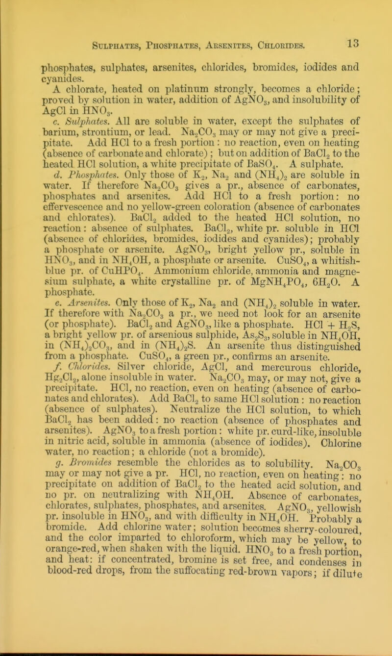 Sulphates, Phosphates, Arsenites, Chlorides. phosphates, sulphates, arsenites, chlorides, bromides, iodides and cyanides. A chlorate, heated on platinum strongly, becomes a chloride; proved by solution in water, addition of AgNOj, and insolubility of AgCl in HNO3. c. Sulphates. All are soluble in water, except the sulphates of bariiim, strontium, or lead. Na^COy may or may not give a preci- pitate. Add HCl to a fresh portion : no reaction, even on heating (absence of carbonate and chlorate); but on addition of BaClg to the heated HCl solution, a white precipitate of BaSO^. A sulphate. d. Fhosphdtes. Only those of K2, Na^ and (NHJ2 are soluble in water. If therefore Na^COg gives a pr., absence of carbonates, phosphates and arsenites. Add HCl to a fresh portion: no eifervescence and no yellow-green coloration (absence of carbonates and chlorates). BaClj added to the heated HCl solution, no reaction: absence of siilphates. BaCl.,, white pr. soluble in HOI (absence of chlorides, bromides, iodides aud cyanides); probably a phospliate or arsenite. AgNOg, bright yellow pr., soluble in HNO3, and in NH^OH, a phosphate or arsenite. CuSO.^, a whitish- blue pr. of CUHPO4. Ammonium chloride, ammonia and magne- sium sulphate, a white crystalline pr. of MgNH^PO^, 6H2O. A phosphate. e. Arsenites. Only those of K2, Nag and (NH4)2 soluble in water. If therefore with NaoCOg a pr., we need not look for an arsenite (or phosphate). BaCl, and AgNO,,, like a phosphate. HCl + H2S, a bright yellow pr. of arsenious sulphide, AS2S3, soluble in NH4OH, in (NHJaCO,, and in (NHJ2S. An arsenite thus distinguished from a phosphate. CuSO^, a green pr., confirms an arsenite. /. Chlorides. Silver chloride, AgCl, and mercurous chloride, Hg2Cl2, alone insoluble in water. Na2C03 may, or may not, give a precipitate. HCl, no reaction, even on heating (absence of carbo- nates aud chlorates). Add BaClg to same HCl solution: no reaction (absence of sulphates). Neutralize the HCl solution, to which I3aCl2 has been added: no reaction (absence of phosphates and arsenites). AgNOg to a fresh portion: white pr. curd-like, insoluble in nitric acid, soluble in ammonia (absence of iodides). Chlorine water, no reaction; a chloride (not a bromide). g. Bromides resemble the chlorides as to solubility. Na. CO may or may not give a pr. HCl, no reaction, even on heating'': no precipitate on addition of BaCl2 to the heated acid solution, and no pr. on neutralizing with NH.OH. Absence of carbonates, chlorates, sulphates, phosphates, and arsenites. AgNOg, yellowish pr. insoluble in HNOg, and with difficulty in NH^OH. Probably a bromide. Add chlorine water; solution becomes sherry-coloured, and the color imparted to chloroform, which may be yellow to orange-red, when shaken with the liquid. HNO3 to a fresh portion, and heat: if concentrated, bromine is set free, and condenses in blood-red drops, from the suffocatiug red-brown vapors; if dilute