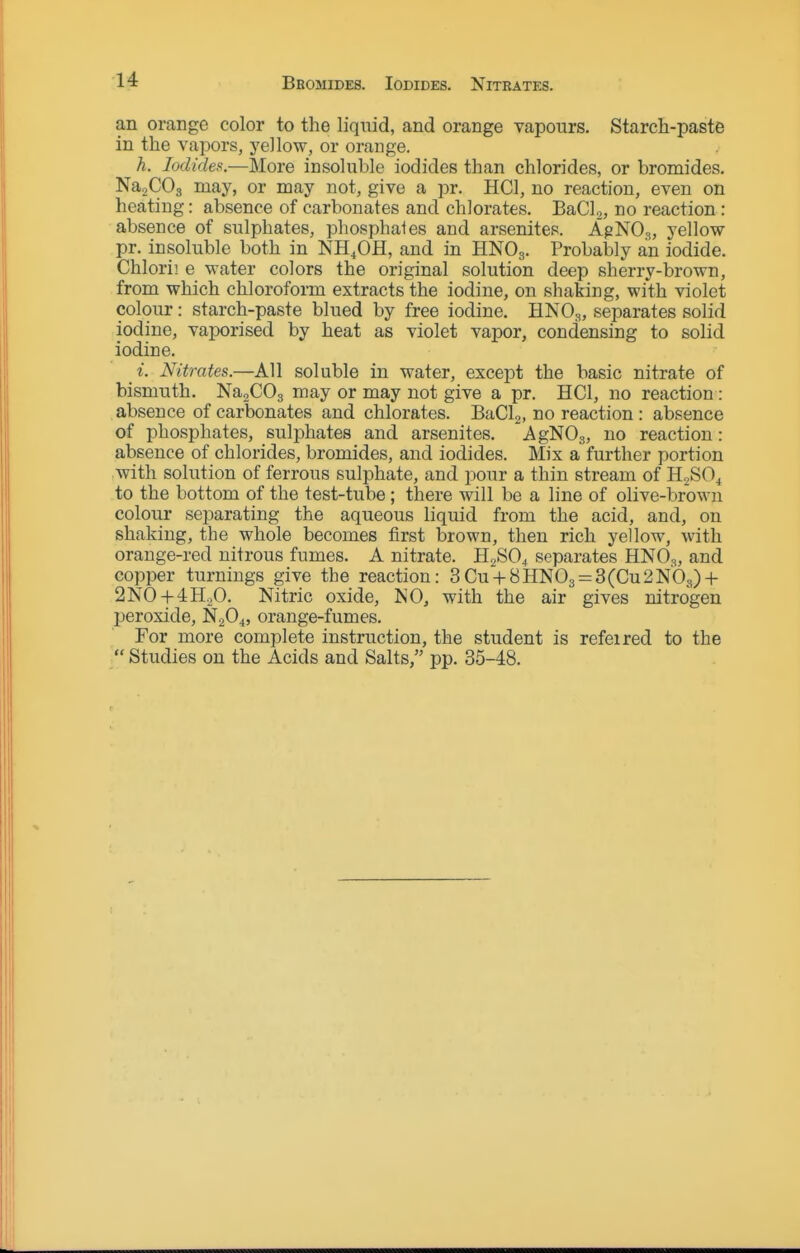 Bromides. Iodides. Nitrates. an orange color to the liquid, and orange vapours. Starch-paste in the vapors, j'ellow, or orange. h. Iodides.—More insoluble iodides than chlorides, or bromides. NagCOg may, or may not, give a pr. HCl, no reaction, even on heating: absence of carbonates and chlorates. BaCL, no reaction: absence of sulphates, phosphates and arsenites. A^NO,,, yellow pr. insoluble both in NH^OH, and in HNO3. Probably an iodide. Chlorii e water colors the original solution deep sherry-brown, from which chloroform extracts the iodine, on shaking, with violet colour: starch-paste blued by free iodine. HNO;^, separates solid iodine, vaporised by heat as violet vapor, condensing to solid iodine. i. Nitrates.—All soluble in water, except the basic nitrate of bismuth. NagCOg may or may not give a pr. HCl, no reaction: absence of carbonates and chlorates. BaClj, no reaction: absence of phosphates, sulphates and arsenites. AgNOg, no reaction: absence of chlorides, bromides, and iodides. Mix a further portion with solution of ferrous sulphate, and pour a thin stream of HgSO^ to the bottom of the test-tube ; there will be a line of olive-brown colour separating the aqueous liquid from the acid, and, on shaking, the whole becomes first brown, then rich yellow, with orange-red nitrous fumes. A nitrate. H2SO4 separates HNO3, and copper turnings give the reaction: 3Cu-|-8HNOg = 3(Cu2NOs) + 2NO + 4H.,0. Nitric oxide, NO, with the air gives nitrogen peroxide, N2O4, orange-fumes. For more complete instruction, the student is refeired to the  Studies on the Acids and Salts, pp. 35-48.