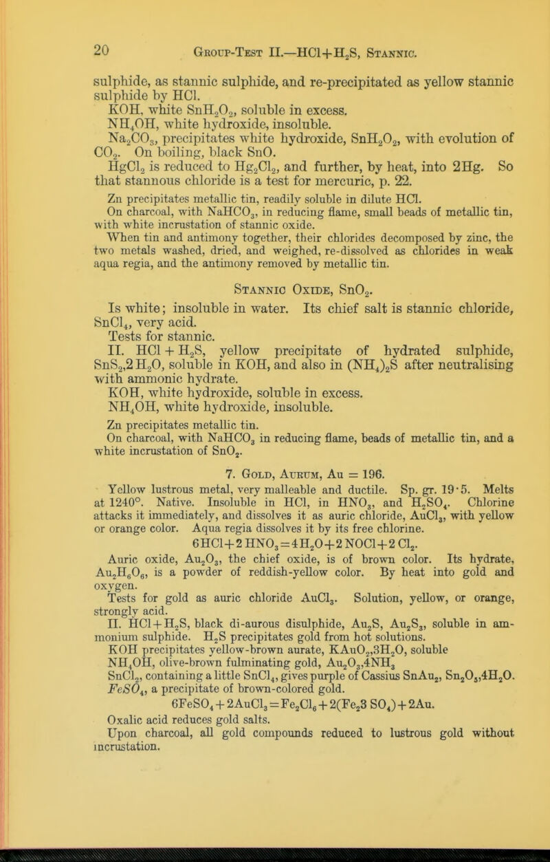 sulphide, as stannic sulphide, and re-precipitated as yellow stannic sulphide by HCI. KOH, white SnH^Oo, soluble in excess. NH4OH, white hydroxide, insoluble. NajCOj, precipitates white hydroxide, SnHgOa, with evolution of CO,. On boiling, black SnO. HgCl, is reduced to Hg2Cl2, and further, by heat, into 2Hg. So that stannous chloride is a test for mercuric, p. 22. Zn precipitates metallic tin, readily soluble in dilute HCI. On charcoal, with NaHCOj, in reducing flame, small beads of metallic tin, with white incrustation of stannic oxide. When tin and antimony together, their chlorides decomposed by zinc, the two metals washed, dried, and weighed, re-dissolved as chlorides in weak aqua regia, and the antimony removed by metallic tin. Stannic Oxtde, SnOa- Is white; insoluble in water. Its chief salt is stannic chloride, SnCl4, very acid. Tests for stannic. II. HCI + HgS, yellow precipitate of hydrated sulphide, SnS2,2 H2O, soluble in KOH, and also in (NH4)2S after neutralising with amnionic hydrate. KOH, white hydroxide, soluble in excess. NH4OH, white hydroxide, insoluble. Zn precipitates metallic tin. On charcoal, with NaHCOj in reducing flame, beads of metallic tin, and a white incrustation of SnOj. 7. Gold, Atjrum, Au = 196. Yellow lustrous metal, very malleable and ductile. Sp. gr. 19 5. Melts at 1240°. Native. Insoluble in HCI, in HNO3, and H^SO^. Chlorine attacks it immediately, and dissolves it as auric chloride, AuClj, with yeUow or orange color. Aqua regia dissolves it by its free chlorine. 6HC1+2HN03 = 4H20+2N0C1+2C1,. Auric oxide, AU2O3, the chief oxide, is of brown color. Its hydrate. AujHgOg, is a powder of reddish-yeUow color. By heat into gold and oxygen. Tests for gold as auric chloride AuClj. Solution, yeUow, or orange, strongly acid. II. HCl + HgS, black di-aurous disulphide, AujS, AU2S3, soluble in am- monium sulphide. H2S precipitates gold from hot solutions. KOH precipitates yellow-brown aurate, KAu02,3H20, soluble NH4OH, olive-brown fulminating gold, Au203,4NH3 SnClj, containing a little SnCl4, gives purple of Cassius SnAu^, Sn20j,4H20. FeSOi, a precipitate of brown-colored gold. GFeSO^ + 2AuClj = Fe^Cle -|- 2(Fe23 SOJ + 2Au. Oxalic acid reduces gold salts. Upon charcoal, all gold compounds reduced to lustrous gold without incrustation.