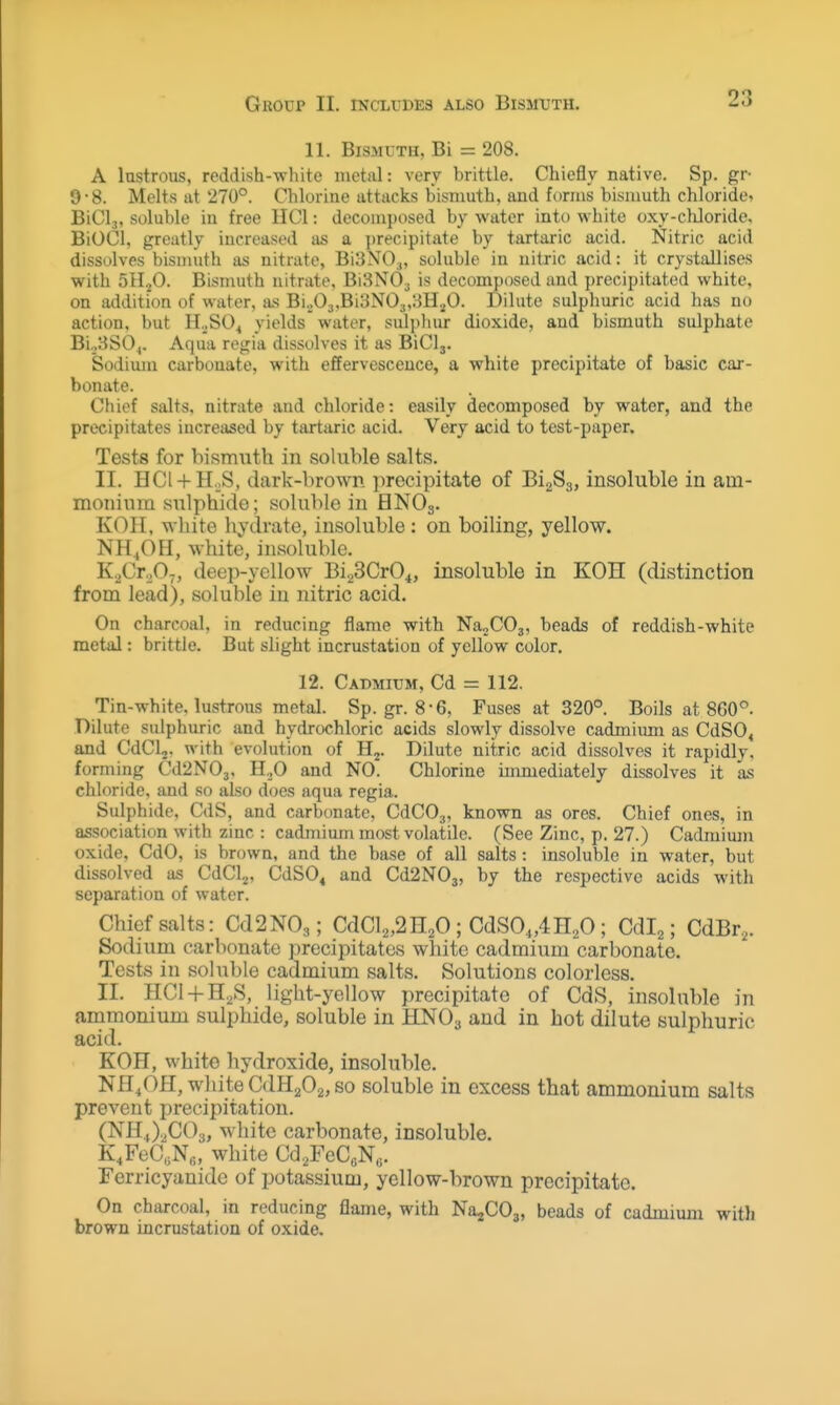 GllOUP II. INCLUDES ALSO BlSMTJTH. 11. Bismuth, Bi = 208. A lustrous, reddish-white metal: very brittle. Chiefly native. Sp. gr 9-8. Melts at 270°. Chlorine attacks bismuth, and forms bismuth chloride^ BiCl,, soluble in free IICI: decomposed by water into white oxy-chloride. BiOCl, greatly increased as a precipitate by tartaric acid. Nitric acid dissolves bismuth as nitrate, Bi3N0.„ soluble in nitric acid: it crystallises with 5II2O. Bismuth nitrate, BiSNO^ is decomposed and precipitated white, on addition of water, as Bi._,03,Bi3N03,:-5H^O. Dilute sulphuric acid has no action, but H.^SO^ yields water, suljihur dioxide, and bismuth sulphate Bi._,8S0,. Aqua regia dissolves it as BiClj. Sodium carbonate, with effervescence, a white precipitate of basic car- bonate. Chief salts, nitrate and chloride: easily decomposed by water, and the precipitates increased by tartaric acid. Very acid to test-paper. Tests for bismuth in soluble salts. II. HCl-f-HoS, dark-brown precipitate of BigSa, insoluble in am- monium sulphide; soluble in HNO3. KOH, white liydrate, insoluble: on boiling, yellow. NH.,OH, white, insoluble. K.jCt.,0-,, deep-yellow BiaSCrO^, insoluble in KOH (distinction from lead), soluble in nitric acid. On charcoal, in reducing flame with NajCOj, beads of reddish-white metal: brittle. But slight incrustation of yellow color. 12. Cadmium, Cd = 112. Tin-white, lustrous metal. Sp. gr. 8-6, Fuses at 320°. Boils at 860°. Dilute sulphuric and hydrochloric acids slowly dissolve cadmium as CdSO, and CdClj. with evolution of Dilute nitric acid dissolves it rapidly, forming Cd2N03, H,0 and NO. Chlorine immediately dissolves it a.s chloride, and so also does aqua regia. Sulphide, CdS, and carbonate, CdCOg, known as ores. Chief ones, in association with zinc : cadmium most volatile. (See Zinc, p. 27.) Cadmimn oxide, CdO, is brown, and the base of all salts : insoluble in water, but dissolved as CdClj, CdSO« and Cd2N03, by the respective acids with separation of water. Chief salts: Cd2N03; CdCl2,2H20; CdSO„4n20; Cdlj; CdBr,. Sodium carbonate precipitates white cadmium carbonate. Tests in soluble cadmium salts. Solutions colorless. II. HCl-fH^S, light-yellow precipitate of CdS, insoluble in ammonium sulphide, soluble in HNO3 and in hot dilute sulphuric acid. KOH, white hydroxide, insoluble. NH^OH, white CdH202, so soluble in excess that ammonium salts prevent precipitation. (NH,,)2C03, white carbonate, insoluble. K,FeC,N«, white Cd^FeCeN,,. Ferricyanide of potassium, yellow-brown precipitate. On charcoal, in reducing flame, with NajCOj, beads of cadmium with brown incrustation of oxide.