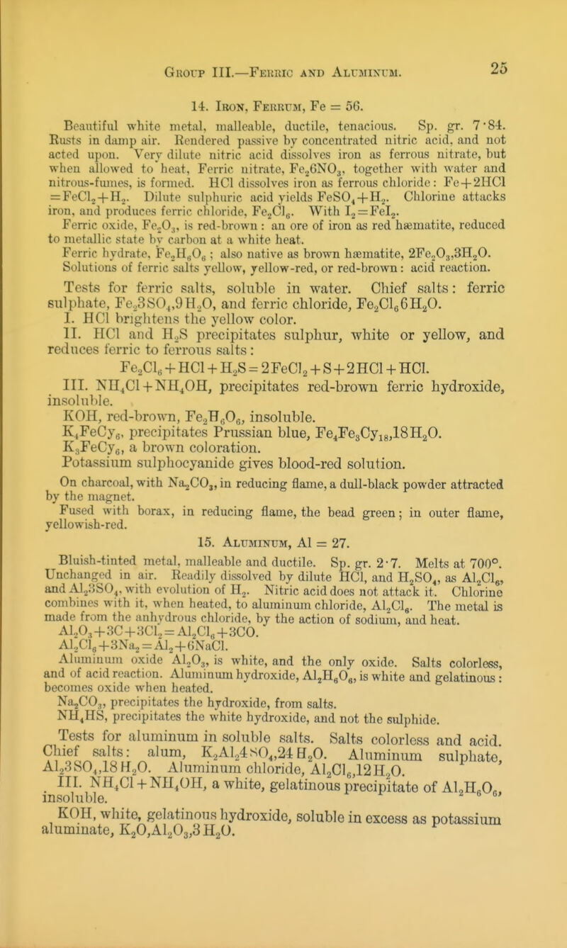 Gkoup III.—Feuric and ALrMinrrM. 14. Iron, Ferrttm, Fe = 56. Beautiful white metal, malleable, ductile, tenacious. Sp. gr. 7 84. Rusts in damp air. Rendered passive by concentrated nitric acid, and not acted upon. Very dilute nitric acid dissolves iron as ferrous nitrate, but wheu allowed to heat. Ferric nitrate, Fe.jON03, together with water and nitroas-fumes, is formed. HCl dissolves iron lU! ferrous chloride: Fe + 2HC1 = FeCl2 + H2. Dihite sulphuric acid yields FeSO^+H.^. Chlorine attacks iron, and produces ferric chloride, FcjClg. With l2 = Fel2. Ferric oxide, FcjO^, is red-brown : an ore of iron as red haematite, reduced to metallic state by carbon at a white heat. Ferric hydrate. FeoHgOg; also native as brown haematite, 2Fe,,03,3H20. Solutions of ferric salts yellow, yellow-red, or red-brown: acid reaction. Tests for ferric salts, soluble in water. Chief salts: ferric sulphate, Fe,3SO„9H,0, and ferric chloride, Fe2Cl66H20. I. HCl brightens the yellow color. II. HCl and H^S precipitates sulphur, white or yellow, and reduces ferric to ferrous salts : Fe^Cl, + HCl + H^S = 2 FeCIa + S + 2 HCl + HCL III. NH^Cl + NH^OH, precipitates red-brown ferric hydroxide, insoluble. KOH, red-brown, FeaHeOc, insoluble. K^FeCyg. precipitates Prussian blue, Fe^FegCyigjlSHaO. KgFeCyg, a brown coloration. Potassium sulphocyauide gives blood-red solution. On charcoal, with Na-jCO„ in reducing flame, a dull-black powder attracted by the magnet. Fused with borax, in reducing flame, the bead green; in outer flame, yellowish-red. 15. Aluminum, A1 = 27. Bluish-tinted metal, malleable and ductile. Sp. gr. 2-7. Melts at 700°. Unchanged in air. Readily dissolved by dilute HCl, and H^SO,, as Al^Clg, and Alj/JSO^. with evolution of H^. Nitric acid does not attack it. Chlorine combmes with it, when heated, to aluminum chloride, Al^Cl,. The metal is made from the anhydrous chloride, by the action of sodium, and heat, A1,.0, + 3C + :iCl., = AljCl^+SCO. A]..Ci3+3Naj = Al2-f6NaCl. Aluminum oxide Al^O,, is white, and the only oxide. Salts colorless, and of acid reaction. Aluminum hydroxide, AljEgO,, is white and gelatinous: becomes oxide when heated. Na^CO;,, precipitates the hydroxide, from salts. NH^HS, precipitates the white hydroxide, and not the suljjhide. Tests for aluminum in soluble salts. Salts colorless and acid Chief salts: alum, K.,AU4sO„24H^O. Aluminum sulphate. Al23SO„18H20. Aluminum chloride, A]2Cl8,12H20. III. NH.Cl + NH.OH, a white, gelatinous precipitate of ALH^O.. insoluble. ^ ^ i 6 a, KOH, white, gelatinous hydroxide, soluble in excess as potassium alumiuate, K20,Al203,3H2O.