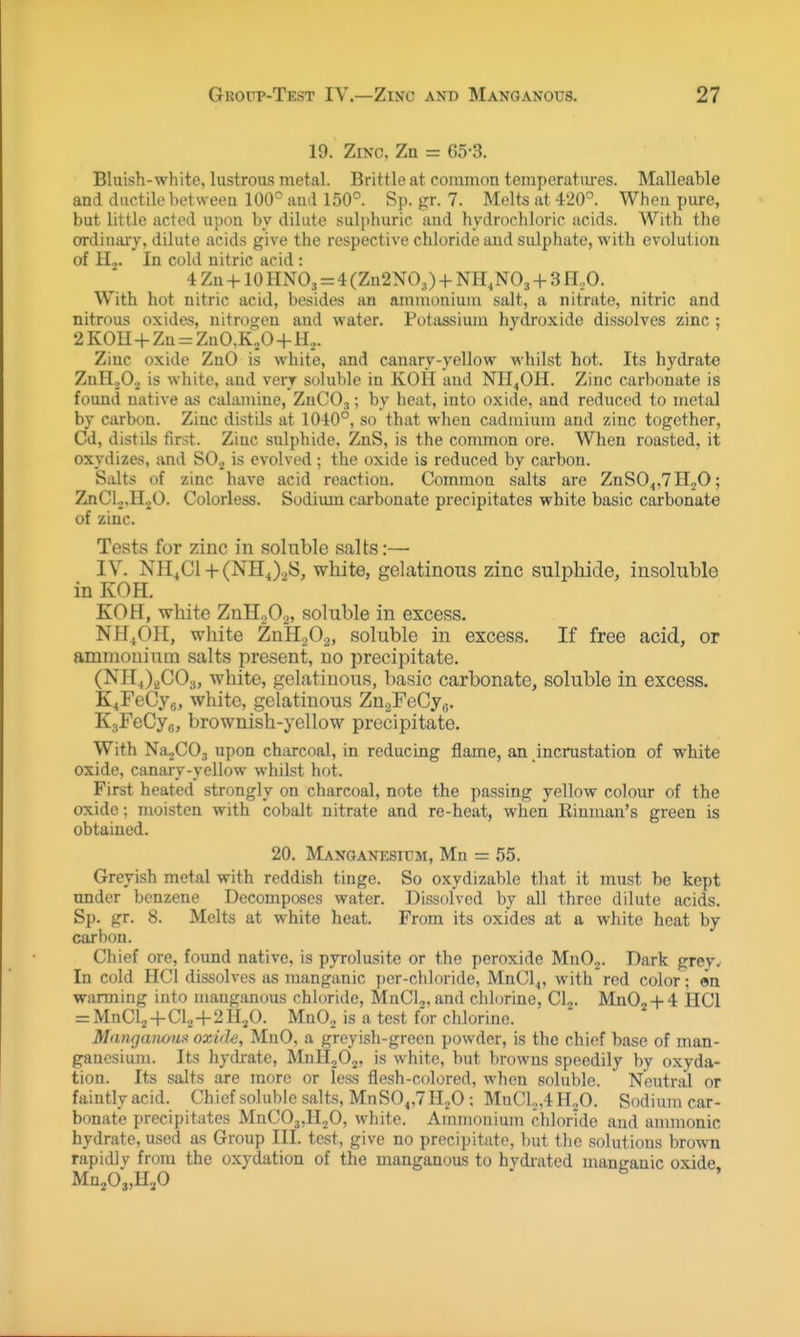 19. Zinc, Zn = G5-3. Bluish-white, lustrous metal. Brittle at common temperatures. Malleable and ductile between 100° and 150^. Sp. gr. 7. Melts at 420°. When pure, but little acted upon by dilute sulphuric and hydrochloric acids. With the ordiuaiT, dilute acids give the respective chloride and sulphate, with evolution of H.,. In cold nitric acid : 4 Zn +10 HNO3 = 4 (Zn2N0.,) + NH^NO, + 3 H^O. With hot nitric acid, besides an ammonium salt, a nitrate, nitric and nitrous oxides, nitrogen and water. Pt)tassium hydroxide dissolves zinc ; 2 KOU + Zn = ZnO,K.,0 + H... Zinc oxide ZnO is white, and canary-yellow whilst hot. Its hydrate ZnHjO., is white, and very soluble in KOII and NII^OH. Zinc carbonate is foimd native as calamine, ZnCOj; by heat, into oxide, and reduced to metal by carbon. Zinc distils at 1040°, so that when cadmium and zinc together, Cd, distils first. Zinc sulphide, ZnS, is the common ore. When roasted, it oxydizes, and SO.^ is evolved ; the oxide is reduced by carbon. Salts of zinc have acid reaction. Common salts are ZnS04,7H20; ZnClj.HjO. Colorless. Sodium carbonate precipitates white basic carbonate of zinc. TestvS for zinc in soluble salts:—■ IV. NH^Cl-h(NHj2S, white, gelatinous zinc sulphide, insoluble in KOH. KOH, white ZnHoO.^, soluble in excess. NH^OH, wliite ZnHaOg, soluble in excess. If free acid, or ammouium salts present, no precipitate. (NH4)^C03, white, gelatinous, basic carbonate, soluble in excess. K4reCyB, white, gelatinous Zn^FeCyo. KsFeCy^, brownish-yellow precipitate. With NajCOs upon charcoal, in reducing flame, an incrustation of white oxide, canary-yellow whilst hot. First heated strongly on charcoal, note the passing yellow colour of the oxide; moisten with cobalt nitrate and re-heat, when Einman's green is obtained. 20. Manganesidm, Mn = .55. Greyish metal with reddish tinge. So oxydizable that it must be kept under benzene Decomposes water. Dissolved by all three dilute acids. Sp. gr. 8. Melts at white heat. From its oxides at a white heat by carbon. Chief ore, found native, is pyrolusite or the peroxide MnOj. Dark grey. In cold HCl dissolves as manganic jter-cliloride, MnCl4, with red color; en warming into manganous chloride, MnClj,and chlorine, Clj. Mn02-h4 HCl = MnClj+Clo-f 2H2O. MnOj is a test for chlorine. Manganoiix oxide, MnO, a greyisli-green powder, is the chief base of man- ganesium. Its hydrate, MnlloO^, is white, but browns speedily by oxyda- tion. Its salts are more or less flesh-colored, when soluble. Neutral or faintly acid. Chief soluble salts, MnS04,7H20 ; MnCl,„4H20. Sodium car- bonate precipitates MnC03,Il20, wliite. Ammonium cliloride and amnionic hydrate, used as Group III. test, give no precipitate, but tlic solutions brown rapidly from the oxydation of the manganous to hydrated manganic oxide MnjOj,H,0