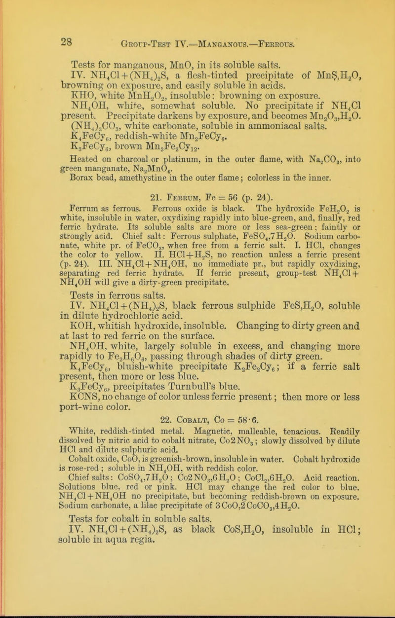Tests for manp:aiioiis, MnO, in its soluble salts. IV. NH.Cl + CNHJ^S, a flesh-tinted precipitate of Mn^.H^O, browning on exposure, and easily soluble in acids. KHO, white MnHgOo, insoluble: browning on exposure. NH4OH, white, somewhat soluble. No precipitate if NH^Cl present. Precipitate darkens by exposure, and becomes MnaOg.HaO. (NH^).,C03, white carbonate, soluble in ammoniacal salts. K^FeCy^, reddish-white MngFeCye. EgFeCyg, brown MngFeaCyig. Heated on charcoal or platinum, in the outer flame, with NajCOj, into green manganate, Na2Mn04. Borax bead, amethystine in the outer flame; colorless in the inner. 21. Feerum, Fe = 56 (p. 24). Ferrum as ferrous. Ferrous oxide is black. The hydroxide FeH202 is white, insoluble iu water, oxydizing rapidly into blue-green, and, finally, red ferric hydrate. Its soluble salts are more or less sea-green; faintly or strongly acid. Chief salt: Ferrous sulphate, FeSO^jTHjO. Sodium carbo- nate, white pr. of FeCOj, when free from a ferric salt. I. HCl, changes the color to yellow. II. HCl-t-H^S, no reaction unless a ferric present (p. 24). III. NH^Cl + NH^OH, no immediate pr., but rapidly oxydizing, separating red ferric hydrate. If ferric present, group-test NH^Cl-f NH^OH will give a dirty-green precipitate. Tests in ferrous salts. IV. NH4C1 + (NH,)2S, black ferrous sulphide FeS,H20, soluble in dilute hydrochloric acid. KOH, whitish hydroxide, insoluble. Changing to dirty green and at last to red ferric on the surface. NH4OH, white, largely soluble in excess, and changing more rapidly to FcgHeOg, passing through shades of dirty green. K^FeCyo, bluish-white precipitate 'K2Fe2Gj^; if a ferric salt present, then more or less blue. KgFeCye, precipitates Turnbull's blue. KCNS, no change of color unless ferric present; then more or less port-wine color. 22. Cobalt, Co = 58-6. White, reddish-tinted metal. Magnetic, malleable, tenacious. Readily dissolved by nitric acid to cobalt nitrate, C02NO3; slowly dissolved by dilute HCl and dilute sulphuric acid. Cobalt oxide, CoO, is greenish-brown, insoluble in water. Cobalt hydroxide is rose-red ; soluble in NH4OH. with reddish color. Chief salts: CoS04,7H20; Co2N03,6H20; CoClj,6H20. Acid reaction. Solutions blue, red or pink. HCl may change the red color to blue. NH4CI -f- NH4OH no precipitate, but becoming reddish-brown on exposure. Sodium carbonate, a lilac precipitate of 3CoO,2 CoC03,4H20. Tests for cobalt in soluble salts. IV. NH,C1 + (NHJ2S, as black CoS,H20, insolublo in HCl; soluble in aqua regia.