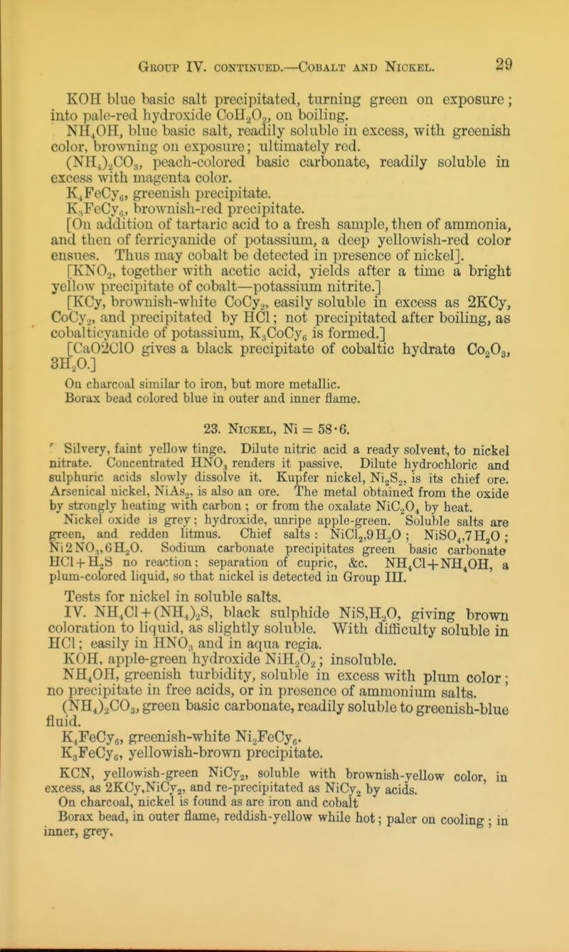 KOH blue basic salt precipitated, turning green on exposure; into pale-red hydroxide CoH^O.^, on boiling. NH4OH, blue basic salt, readily soluble in excess, with greenish color, browning on exposure; ultimately red. (NHJ.^COs, peach-colored basic carbonate, readily soluble in excess with magenta color. K^FeCyg, greenish precipitate. K;,FeCy,;, brownish-red precipitate. [On addition of tartaric acid to a fresh sample, then of ammonia, and then of fcrricyanide of potassiimi, a deep yellowish-red color ensues. Thus may cobalt be detected in presence of nickel]. [KNO2, together with acetic acid, yields after a time a bright yellow precipitate of cobalt—potassium nitrite.] [KCy, brownish-white GoCy.^, easily soluble in excess as 2KCy, CoCy.,, and precipitated by HCl; not precipitated after boiling, as cobalticyanide of potassium, KjCoCyg is formed.] [Ca02ClO gives a black precipitate of cobaltic hydrato COoOq, 3H,0.] On charcoal similar to iron, but more metallic. Borax bead colored blue in outer and inner flame. 23. Nickel, Ni = 58-6. ' Silvery, faint yellow tinge. Dilute nitric acid a ready solvent, to nickel nitrate. Coucentrated HNO, renders it passive. Dilute hydrochloric and sulphuric acids slowly dissolve it. Kupfer nickel, Ni^S.^, is its chief ore. Arsenical nickel, NiAso, is also an ore. The metal obtained from the oxide by strongly heating with carbon ; or from the oxalate NiC^O^ by heat. Nickel oxide is grey; hydroxide, imripe apple-green. Soluble salts are green, and redden litmus. Chief salts: NiCljfOHjO ; NiS04,7H20; Ni2NO^,6H20. Sodium carbonate precipitates green basic carbonate HCl + HjS no reaction; separation of cupric, &c. NH^Cl+NH^OH, a plum-colored liquid, so that nickel is detected in Group III. Tests for nickel in soluble salts. IV. NH.Cl + (NHJ2S, black sulphide NiS,H,A giving brown coloration to liquid, as slightly soluble. With diflBculty soluble in HCl; easily in HNO3 and in aqua regia. KOH, apple-green hydroxide NiHaOa; insoluble. NH^OH, greenish turbidity, soluble in excess with plum color; no precipitate in free acids, or in presence of ammonium salts. (NHJ^COs, green basic carbonate, readily soluble to greenish-blue fluid. K^FeCys, greenish-white Ni2FeCyfi. KgFeCye, yellowish-brown precipitate. KCN, yellowish-green NiCy2, soluble with brownish-yellow color, in excess, as 2KCy,NiCy2, and re-precipitated as NiCyj by acids. On charcoal, nickel is found as are iron and cobalt Borax bead, in outer flame, reddish-yellow while hot; paler on cooling ; in inner, grey. '