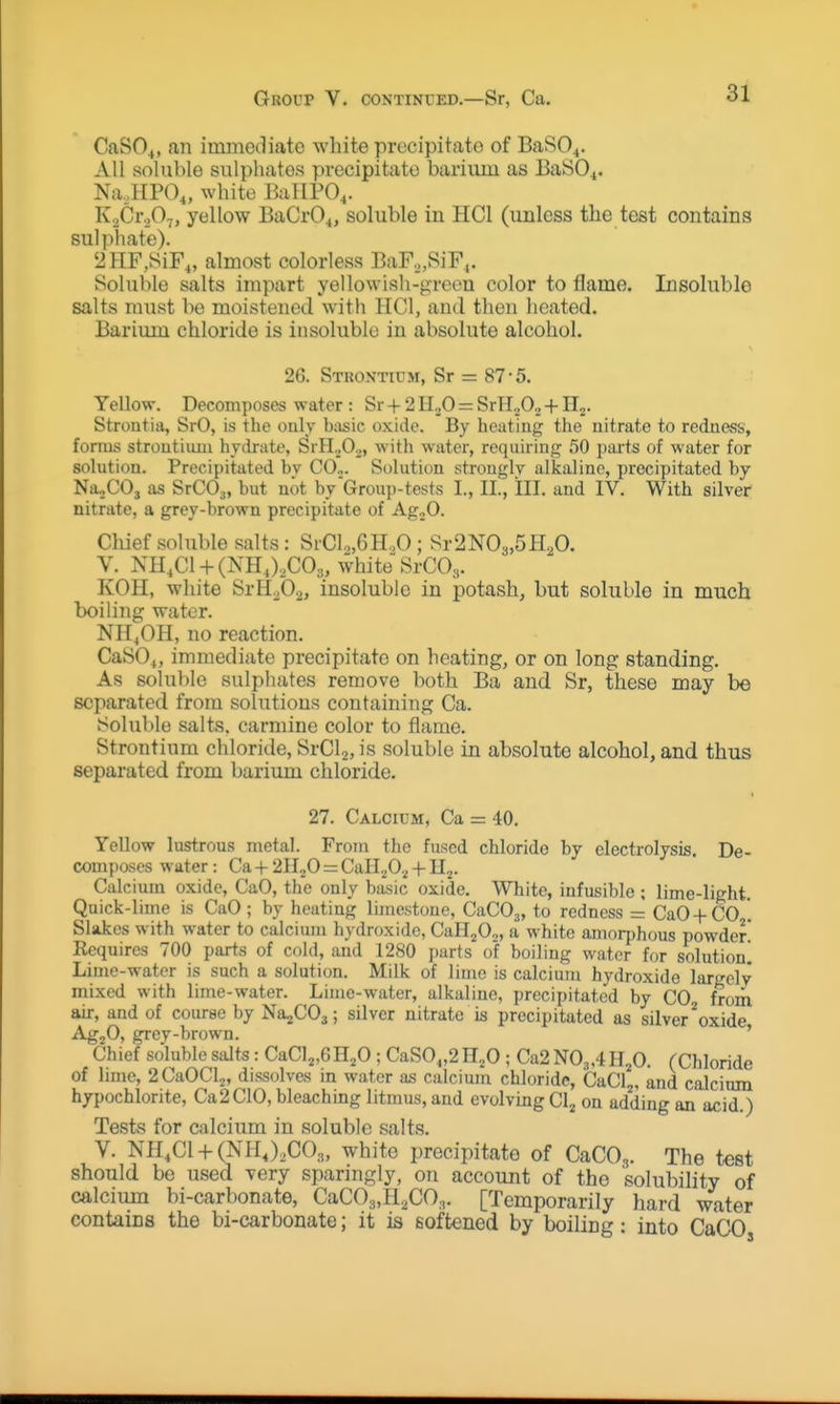 Group V. continued.—Sr, Ca. CaSO^, an immediate white precipitate of BaRO^. All soluble sulphates precipitate barium as BaiSO^. Na,HPO„ white BallPO,. K.vCroO^, yellow BaCrO^, soluble in HCl (unless the test contains sulphate). 2HF,SiF„ almost colorless BaF,,SiF,. Soluble salts impart yellowish-green color to flame. Insoluble salts must bo moistened with HCl, and then heated. Bariuiu chloride is insoluble in absolute alcohol. 26. Stkontium, Sr = 87-5. Yellow. Decomposes water : Sr + 2II3O = SrH^O, + H-,. Stroutia, SrO, is the only kisic oxide. By heating the nitrate to redness, forms stroutiimi hyckate, SrH.^Oj, with water, requiring 50 pai-ts of water for solution. Precipitated bv C0„. Solution strongly alkaline, precipitated by Na^COj as SrCO,, but not by Group-tests I., II., III. and IV. With silver nitrate, a grey-brown precipitate of Ag„0. Chief soluble salts: SrCl2,6H.,0; Sr2N03,5H20. V. NH.CI-hCNHJ^COs, white SrCOj. KOH, white SrH^O^, insoluble in potash, but soluble in much boiling water. NH4OH, no reaction. CaS04, immediate precipitate on heating, or on long standing. As soluble sulphates remove both Ba and Sr, these may be separated from sohitions containing Ca. Soluble salts, carmine color to flame. Strontium chloride, SrClj, is soluble in absolute alcohol, and thus separated from barium chloride. 27. Calcium, Ca = 40. Yellow lustrous metal. From the fused chloride by electrolysis. De- composes water: Ca -|- 2H,,0 = CalL^O.^ + II.^. Calcium oxide, CaO, the only basic oxide. White, infusible ; lime-light. Quick-lime is CaO; by heating limestone, CaCO^, to redness = CaO-f-CO '. Slakes with water to calcium hydroxide, CaH20o, a white amorphous powder Requires 700 parts of cold, and 1280 j)arts of boiling water for solution! Lime-water is such a solution. Milk of lime is calcium hydroxide largely mixed with lime-water. Lime-water, alkaline, precipitated by CO from air, and of course by NajCOj; silver nitrate is precipitated as silver ^oxide AgjO, grey-brown. ' Chief so'luble salts: CaClj.GHjO; CaSO„2n20 ; Ca2N03,4H,0. (Chloride of lime, 2CaOCl2, dissolves in water as calcium chloride, CaCl^, and calcinm hypochlorite, Ca2C10, bleaching litmus, and evolving Cl^ on adding an acid.) Tests for calcium in soluble salts. V. NH,C1 + (NHJ,C03, white precipitate of CaCO.,. The test should be used Yery sparmgly, on account of the solubility of calcium bi-carbonate, CaC03,Il2CO,. [Temporarily hard water contains the bi-carbonate; it is softened by boiling: into CaCO