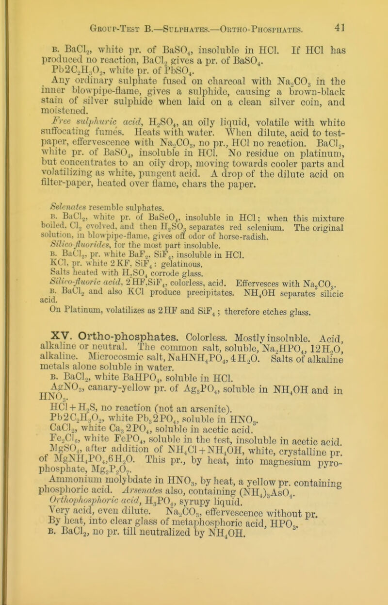 B. BaCl,, white pr. of BaSO,, insoluble in IICl. If HCl has produced no reaction, BaCI., sives a pr. of BaSO^. Pb2C,H,(),, white pr. of i'bSO,. Any onliuary sulpliate fused ou charcoal with NaXOa in the inner blowpipe-flame, gives a sulphide, causing a brown-black stain of silver sulphide when laid on a clean silver coin, and moistened. Free sulphuric acid, K.>SO^, an oily liquid, volatile with white sutfocating fumes. Heats with water. When dilute, acid to test- paper, etiervescence with NaXOg, no pr., HCl no reaction. BaCl.^, white pr. of BaS()„ insoluble in HCl. No residue on platinum, but concentrates to an oily drop, moving towards cooler parts and volatilizing as white, pungent acid. A drop of the dilute acid on filter-paper, heated over flame, chars the paper. Selenates resemble sulphates. H. BaClo, white pr. of BaSeO^, insoluble in HCl; when this mixture boiled. Cl._, evolved, and then HoSOg separates red selenium. The original solution, in blowpipe-flame, gives off odor of horse-radish. SiUco-fluorides, for the most part insoluble. B. BaCl... pr. white BaF.. SiF^. insoluble in HCl. KCl, pr. white 2KF. SiF,: gelatinous. Salts heated with H,SO^ corrode glass. SiUro-fluo-ric acid, 2HF,SiF^, colorless, acid. Effervesces with NhoCOj. B. BaCI,, and also KCl produce precipitates. NH.OH separates silicic acid. On Platinum, volatilizes as 2HF and SiF^; therefore etches glass. XV. Ortho-phosphates. Colorless. Mostly insoluble. Acid, alkalme or neutral. The common salt, soluble, Na.HPO^, 12H,0 alkalme. Microcosmic salt, NaHNH.PO,, 4 H ^0. Salts of alkalme metals alone soluble in water. B. BaCla, white BaHPO,, soluble in HCl. TTx^A^^^' canary-yellow pr. of AgaPO,, soluble in NH,OH and in HiNU3. HCl + HgS, no reaction (not an arsenate). Pb2C,H,0„ white Pb3 2PO,, soluble in HNO3. CaCIo, white Ca.,2P0„ soluble in acetic acid. Fe.CI,;, white FePO,, soluble in the test, insoluble in acetic acid I\IgSO„ after addition of Mr,Cl + NH,OH, white, crystalline pr of MgNH,P0„6H,0. This pr., by heat, into magnesium pyro- phosphate, MgaPaO^. ^'^ Aminonimu molybdate in HNO3, by heat, a yellow pr. containing phosphoric acid. Arsenates also, containing (NHJgAsO.. Orthophosphoric acid, HsPO^, syrupy liquid. A^ery acid, even dilute. Na.COg, effervescence without pr. By heat, into clear glass of metaphosphoric acid HPO, B. BaClj, no pr. till neutralized by NH^OH.