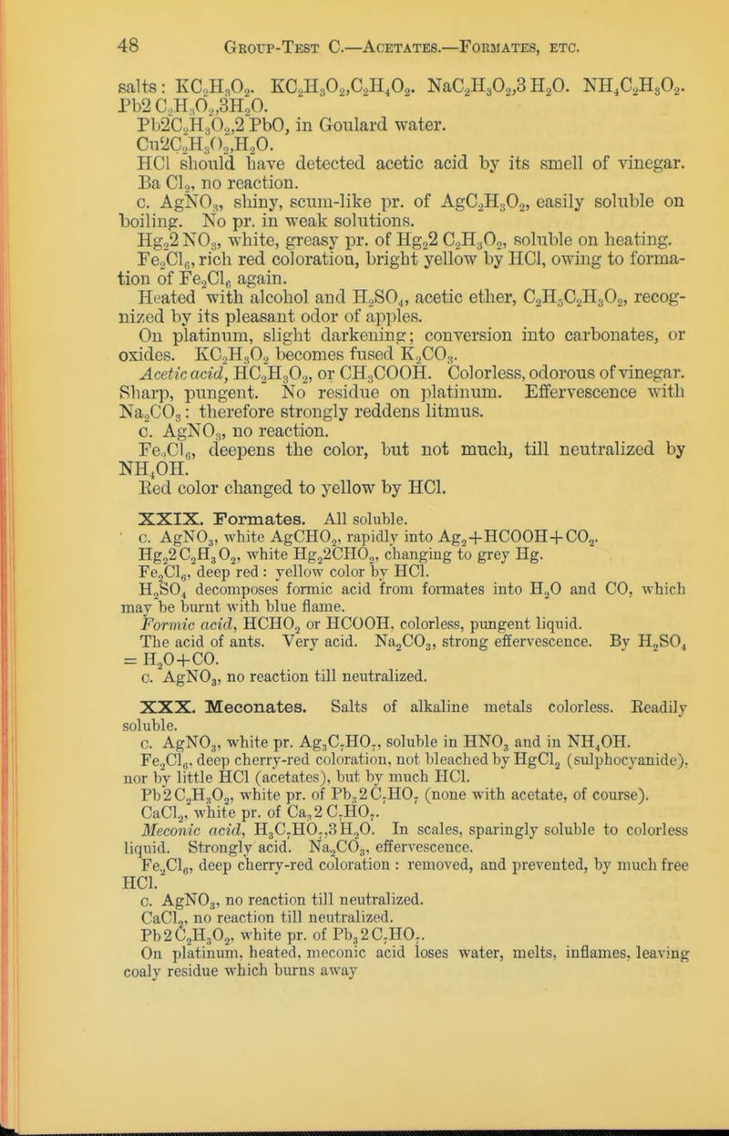 salts: KC,H<,02. 'KC.,'R,0.2,G,B.,02. NaC,H302,3H2O. NH.C^HsOa. Pb2C.,HA,3HoO. Pb2C.H30.„2 PbO, in Goulard water. HCl should have detected acetic acid by its smell of rinegar. Ba CI,, no reaction. c. AgNO,, shiny, scum-like pr. of AgCiHsO,, easily soluble on boiling. No pr. in weak solutions. HgoS NOg, white, greasy pr. of HggS C2H3O2, soluble on heating. re2Cl|;, rich red coloration, bright yellow by IICl, owing to forma- tion of re2Cl6 again. Heated with alcohol and H2SO4, acetic ether, C2H5C2H3O2, recog- nized by its pleasant odor of apples. On platinum, slight darkening; conversion into carbonates, or oxides. KC2H3O2 becomes fused K2CO3. Acetic acid, HC2H3O2, or CH3COOH. Colorless, odorous of vinegar. Sharp, pungent. No residue on platinum. Effervescence with NagCOo: therefore strongly reddens litmus. c. AgNOa, no reaction. FCoClg, deepens the color, but not much, till neutralized by NH.OH. Eed color changed to yellow by HCl. XXIX. Formates. All soluble. • c. AgNOj, white AgCHO.,. rapidly into Ag^-f HCOOH-l-COj. Hg22C2H3 02, white Hg22CHOo, changing to grey Hg. FejClg, deep red : yellow color by HCl. H2SO4 decomposes formic acid from formates into HjO and CO, which may be burnt with blue flame. Formic acid, HCHOj or HCOOH, colorless, pvmgent liquid. The acid of ants. Very acid. NajCOg, strong effervescence. By H2SO4 = H20-1-C0. c. AgNOj, no reaction till neutralized. XXX. Meconates. Salts of alkaline metals colorless. Readily soluble. c. AgNOj, w^hite pr. Ag^C^HOj, soluble in HNO3 and in NH^OH. FejClg. deep cherry-red coloration, not bleached by HgClj (sulphocyanide), nor by little HCl (acetates), but by much HCl. Pb2C2H302, white pr. of Pb,2C;H0. (none with acetate, of course). CaCla, white pr. of Ca,2 C,HO,. Meconic acid, HjC.HO-jSHjO. In scales, sparingly soluble to colorless liquid. Strongly acid. Na2C03, effervescence. Fe.^Clg, deep cherrv-red coloration : removed, and prevented, by much free HCl. c. AgNOj, no reaction till neutralized. CaCL, no reaction till neutralized. Pb2C2H302, white pr. of Pb3 2C.HO;. On platinum, heated, meconic acid loses water, melts, inflames, leaving coaly residue which burns away