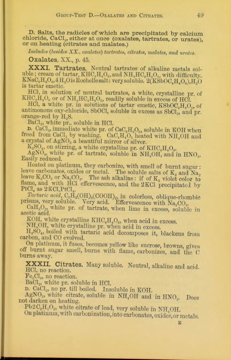 D. Salts, the radicles of which are precipitated by calcium chloride, CaCl^, either at once (oxalates, tartrates, or urates), or on heating (citrates and malatea.) Includes {besides XX., oxalates) tartrates, citrates, malates, and urates. Oxalates, XX., p. 45. XXXI. Tartrates. Neutral tartrates of alkaline metals sol- uble ; cream of tartar, KHC,H^O„aud NH,HC,H^O,„ with difficulty. KNaC4H^O„4H,OisKochellesalt: verysoluble. 2(KSbOC,H,Oo),H2b is tartar emetic. HCl, in solution of neutral tartrates, a white, crystalline pr. of KHC^H.O^ or of NH^HC^H/^, readily soluble in excess of HCl. HCl, a white pr. in sohitions of tartar emetic, KSbOC^H^O,., of antimonous oxy-chloride, SbOCl, soluble in excess as SbCL, and pr orange-red by H.S. Bad.,, white pr., soluble in HCl. D. CaCl,, immediate white pr. of CaC,H,0„, soluble in KOHwhen freed from CaCl, by washing. CaC,H,0« heated with NH.OH and a crystal of AgNOs a beautiful mirror of silver. K.SO,, on stirring, a white crystalline pr. of KHC^H^Og. AgNOg white pr. of tartrate, soluble in NH.OH, and in HNO,. Easily reduced. Heated on platinum, they carbonize, with smell of burnt sugar • eave carbonates, oxides or metal. The soluble salts of K, and'^Na, leave K,CO^ or Na^COg. The ash alkaline: if of violet color to flame, and with HCl effervescence, and the 2KC1 precipitated by PtCl^ as'JKCl,PtCl.,. Tartaric acid, C2H2(OH)2(COOH)2, in colorless, oblique-rhombic prisms, very soluble. Very acid. Effervescence with Na^COg. CaH202, white pr. of tartrate, when lime in excess, soluble in acetic acid. SS^T^'^^^^-^^^^*^^® KHC,H,Oc, when acid in excess. JNH/)H, white crystalline pr. when acid in excess. H2SO4, boiled with tartaric acid decomposes it, blackens from carbon, and CO evolved. On platinum, it fuses, becomes yellow like sucrose, browns gives off burnt sugar smell, burns with flame, carbonizes, and the C bums away. XXXII. Citrates. Many soluble. Neutral, alkaline and acid HCl, no reaction. Fe^Clfl, no reaction. BaCla, white pr. soluble in HCl. D. CaCl.,, no pr. till boiled. Insoluble in KOH. AgNO,, white citrate, soluble in NH.OH and in HNO., Does not darken on heating. ^' Pb2C2H,0.„ white citrate of lead, very soluble in NH OH On platinum, with carbonization,into carbonates, oxides, or metals.