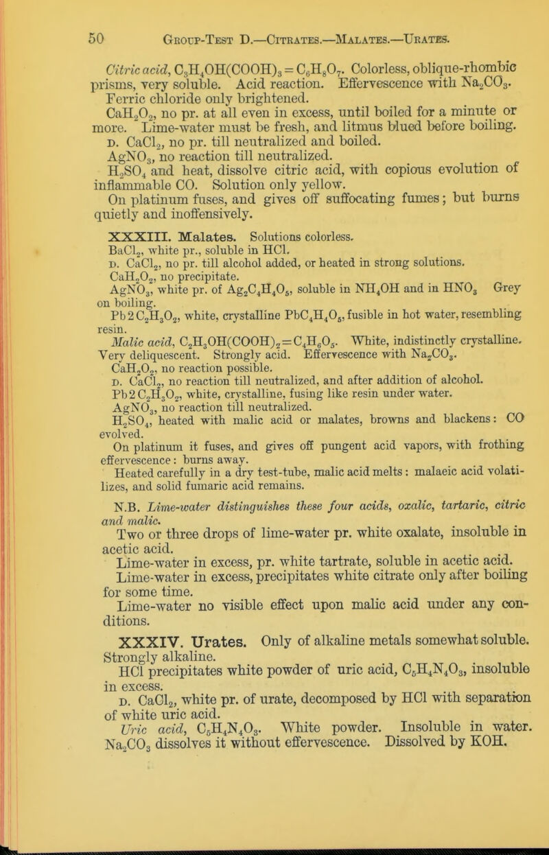 Citric acid, CgH.OHCCOOH)^ = CcHgO^. Colorless, oblique-rhombic prisms, Tory soluble. Acid reaction. Effervescence -vntli NaoCOs. Ferric chloride only brightened. CaH20,, no pr. at all even in excess, until boiled for a minute or more. Lime-water must be fresh, and litmus blued before boiling. D. CaCl.,, no pr. till neutralized and boiled. AgNOg, no reaction till neutralized. H2SO4 and heat, dissolve citric acid, with copicrus evolution of inflammable CO. Solution only yellow. On platinum fuses, and gives off suffocating fumes; but burns quietly and inoffensively. XXXIII. Malates. Solutions colorless. BaCL, white pr., soluble in HCl. D. CaClj, no pr. till alcohol added, or heated in strong solutions. CaH„02, no precipitate. AgNbj, white pr. of Ag^C.H^Os, soluble in NH.OH and in HNO3 Grey on boiling. Pb2C2H302, white, crystalline PbC^H^Oj, fusible in hot water, resembling resin. Malic acid, C^B.^011{CO0W)^ = C^Y^fiy White, indistinctly crystalline. Very deliquescent. Strongly acid. Efferrescence with NajCOj. CaHjOj. no reaction possible. D. CaClj, no reaction till neutralized, and after addition of alcohol. Pb2C2H30j, white, crj'stalline, fusing like resin underwater. AgNOj, no reaction till neutralized. H2SO4, heated with malic acid or malates, browns and blackens: CO evolved. On platinum it fuses, and gives off pungent acid vapors, with frothing effervescence: burns away. Heated carefully in a dry test-tube, malic acid melts: malaeic acid volati- lizes, and solid fumaric acid remains. N.B. Lime-water distinguishes these four acids, oxalic, tartaric, citric and malic. Two or three drops of lime-water pr. white oxalate, insoluble in acetic acid. Lime-water in excess, pr. white tartrate, soluble in acetic acid. Lime-water in excess, precipitates white citrate only after boiling for some time. Lime-water no visible effect upon malic acid under any con- ditions. XXXIV. Urates. Only of alkaline metals somewhat soluble. Strongly alkaline. HCl precipitates white powder of uric acid, C5H4N4O3, insoluble in excess. D. CaClz, white pr. of urate, decomposed by HCl with separation of white uric acid. Uric acid, d^H.i'i^iO^. White powder. Insoluble in water. NajCOa dissolves it without effervescence. Dissolved by KOH.