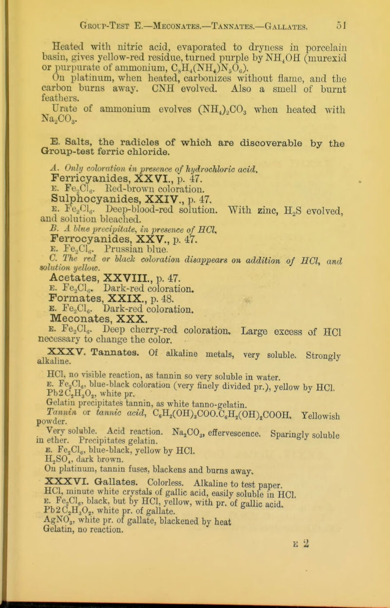 Heated with nitric acid, evaporated to dryness in porcelain basin, gives yellow-red residue, turned purple by NII^OH (murexid or purpurate of ammonium, CsH4(NH4)N50J. On platinum, when heated, carbonizes without flame, and the carbon burns away. CNH evolved. Also a smell of burnt feathers. Urate of ammonium evolves (NH,),COo when heated with Na.COa. E. Salts, the radicles of which are discoverable by the Group-test ferric chloride. A. Onhj coloration in presence of hydrochloric acid. Ferricyanides, XXVI., p. 47. E. FcXl,;. Ked-brown coloration. Sulpiiocyanides, XXIV., p. 47. E. Fe.j:\^. Doep-blood-  . „ . -red solution. With zinc, H2S evolved, and solution bleached. B. A blue precipitate^ in presence of HCl. Ferrocyanides, XXV., p. 47. E. Pe.jCl,;. Prussian blue. C. The red or blade coloration disappears oh addition of HCl, and solution yelloic. Acetates, XXVIII., p. 47. E. Fe.,Cl,;. Dark-red coloration. Formates, XXIX., p. 48. E. Fo.XU,;. Dark-red coloration. Meconates, XXX. E. re^Clg. Deep cherry-red coloration. Large excess of HCl necessary to change the color. XXXV. Tannates. Of alkaline metals, very soluble. Strondv alkalme. ° HCl, no visible reaction, as tannin so very soluble in water. E. Fe^Clg, blue-black coloration (very finely divided pr.), yellow by HCl Pb2C,H30j, white pr. Gelatin precipitates tannin, as white tanno-gelatin Tannin, or tannic add, C,H,(OH)3COO.C«H,(6h),COOH. Yellowish powder. Very sokble. Acid reaction. Na^COs, effervescence. Sparinglv soluble lu ether. Precipitates gelatin. E. Fe^Cl^. blue-black, yellow by HCl. HjSO^. dark brown. Ou platinum, tannin fuses, blackens and burns away. XXXVI. Gallates. Colorless. Alkaline to test paper. HCl, niiuuie white crystals of gallic acid, easily soluble in HCl E. Fe^Clg, black, but by HCl, yellow, with pr. of caUic acid Pb2C,H30,. whitepr. of gallate. ^ AgNOj, white pr. of gallate, blackened by heat Gelatin, no reaction. E 2