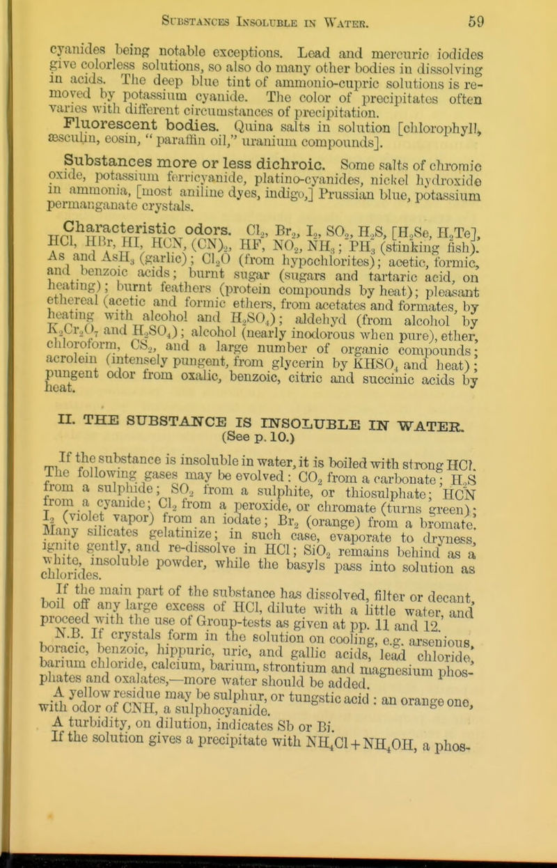 cyanides being notable exceptions. Load and mercnric iodides give colorless solutions, so also do many other bodies in dissolving in acids. The deep blue tint of aminonio-cupric solutions is re- moved by potassium cyanide. The color of precipitates often vanes with dilferent circumstances of precipitation. Fluorescent bodies. Quina salts in solution [chlorophyll fBscuiiu, eosin,  paratiin oil, uranium compounds]. Substances more or less dichroic. Some salts of chromic oxule, potassium tiirricyanide, platino-cyanides, nick-el liydroxide m ammonia, [most aniline dyes, indigo,] PrussicUi blue, potassium permanganate crystals. Trr^r^STf^^fr^^^T^^^.r^^^^^- ^^2' SO,,, H.,S, [HoSe, H^Te], HCl, 1 Hr HI HCN (CN),„ HF, NO.NH,; PH; (stinking ish). As and ASH3 (garlic); C1,0 (from hypochlorites); acetic, formic, ana benzoic acids; burnt sugar (sugars and tai-taric acid, on neatmg); Inirnt ieathors (protein compounds by heat); plea^sant ethereal (acetic and formic ethei-s, from acetates and formates by heating with alcohol and K,SO,); aJdehyd (from alcohol'by Aobr.u^ and H..,bO^); alcohol (nearly inodorous when pure), ether clUorotorm, CS„ and a large number of organic compounds- acrolein (intensely pungent, from glycerin by KHSO, and heat) benzoic, citric and succinic acids by 11. THE SUBSTANCE IS nSTSOLUBLE IN WATER (See p. 10.) If the substance is insoluble in water, it is boiled with strong HC? The following gases may be evolved : CO^ from a carbonate; H,S from a sulphide; SO, from a sulphite, or thiosulphate; Hck from a cyanide; CI, from a peroxide, or chromate (turns green)- knl'IfTllfS'^ iodate; Br, (orange) from a bromate! Many silicates gelatinize; m such case, evaporate to dryness igni e gently, and re-dissolve in HCl; SiO, remains behind as a chbrides'' ^ ^^^^^ 1'^^ a« If the main part of the substance ha.s dissolved, filter or decant boil off any large excess of HCl, dilute with a little water and proceed with the use of Group-tests as given at pp. 11 and 12 JS.B. If crystals form in the solution on cooling, e.g. arsenious boracic, benzoic, hippunc uric, and gallic acids, leid chlorTdo wifh&cStS^TiotS^^^^ A turbidity, on dilution, indicates Sb or Bi If the solution gives a precipitate with NH^'ci + NH^OH, a phos-