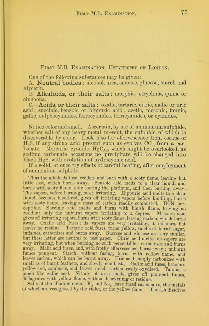 First M.B. Examination, University op London. One of the following substances may be given: A. Neutral bodies : alcohol, urea, sucrose, glucose, starch and glycerin. B. Alkaloids, or their salts: morphia, strychnia, quina or cinchona. C. —Acids, or their salts : oxalic, tartaric, citric, malic or uric acid; succinic, benzoic or hippuric acid; acetic, meconic, tamiic, gallic, sulphocyanides, ferrocyanidcs, ferricyanides, or cyanides. Notice color and smell. Ascertain, by nse of ammonium sulphide, whether salt of any heavy metal present, the sulphide of which is discoverable by color. Look also for effervescence from escape of H._,S, if any strong acid present such as evolves CO^, from a car- bonate. Mercnric cyanide, HgCy.,, which might be overlooked, as sodium carbonate occasions no jjrecipitate, will be changed into black HgS, with evolution of hydrocyanic acid. If a solid, at once try effects of careful heating, after employment of ammonium sulphide. Thus the alkaloids fuse, redden, and bum with a sooty flame, leaving but little soot, -nhich burns away. Benzoic acid melts to a clear liquid, and burns with sooty flame, only sooting the platinum, and then burning away.- The vapors, before burning, most irritating. Hippuric acid melts to a clear liquid, becomes blood-red, gives off irritating vapors before kindling, burns with sooty flame, leaving a mass of carbon readily combusted. HON per- ceptible. Succinic acid melts and burns with bluish flame, leaving no residue; only the unburnt vapors irritating to a degree. Meconic acid gives off irritating vapors, burns with sooty flame, leaving carbon, which burns away. Oxalic acid fuses; its vapors are very irritating, it inflames, but leaves no residue. Tartaric acid fuses, turns yellow, smells of burnt sugar, inflames, carbonizes and burns away. Sucrose and glucose are very similar, but these latter are neutral to test paper. Citric acid melts, its vapors are very irritating, but when burning no such perceptible ; carbonizes and burns away. Malic acid fuses, and, with frothy effervescence, burns away ; unburnt fmnes pungent. Starch, without fusing, bums with yellow flame, and leaves carbon, which can be burnt away. Uric acid simply carbonizes with smell as of burnt feathers, and slowly combusts, Gallic acid fuses, becomes yellow-red, combusts, and lea%'es much carbon easily oxydized. Tannic is much like gallic acid. Nitrate of urea melts, gives off pungent fumes deflagrates with yellow flame, without blackening or residue. ' Salts of the alkaline metals Kj and Naj leave fused carbonates, the metals of which are recognised by the violet, or the yellow flame The ash dissolves