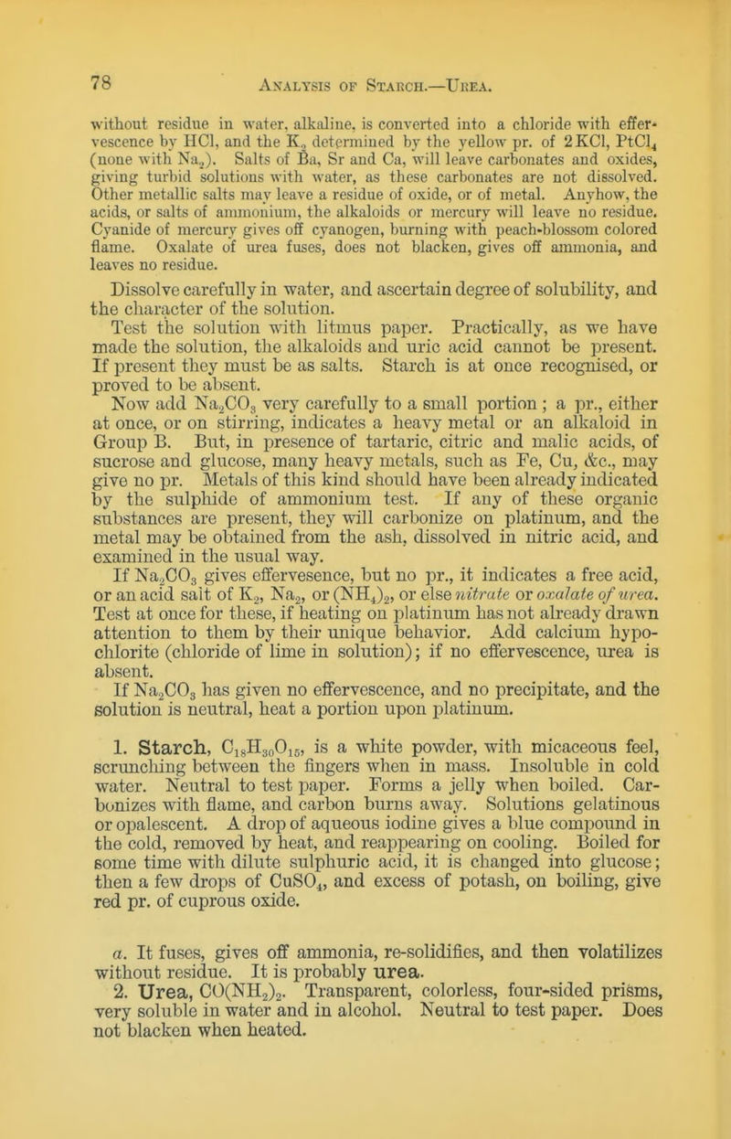 without residue in water, alkaline, is converted into a chloride with effer- vescence by HCl, and the K, determined bj the yeUow pr. of 2 KCl, PtCl4 (none with Na^). Salts of Ba, Sr and Ca, will leave carbonates and oxides, giving turbid solutions with water, as these carbonates are not dissolved. Other metallic salts may leave a residue of oxide, or of metal. Anyhow, the acids, or salts of anunouium, the alkaloids or mercury will leave no residue. Cyanide of mercury gives off cyanogen, burning with peach-blossom colored flame. Oxalate of urea fuses, does not blacken, gives off ammonia, and leaves no residue. Dissolve carefully in water, and ascertain degree of solubility, and the character of the solution. Test the solution wdth litmus paper. Practically, as we have made the solution, the alkaloids and uric acid cannot be present. If present they must be as salts. Starch is at once recognised, or proved to be absent. Now add NagCOg very carefully to a small portion ; a pr., either at once, or on stirring, indicates a heavy metal or an alkaloid in Group B. But, in presence of tartaric, citric and malic acids, of sucrose and glucose, many heavy metals, such as Fe, Cu, &c., may give no pr. Metals of this kind should have been already indicated by the sulphide of ammonium test. If any of these organic substances are present, they will carbonize on platinum, and the metal may be obtained from the ash, dissolved in nitric acid, and examined in the usual way. If Na^COg gives effervesence, but no pr., it indicates a free acid, or an acid salt of K.,, Nag, or (NH4)2, or else nitrate or oxalate of urea. Test at once for these, if heating on platinum has not already drawn attention to them by their unique behavior. Add calcium hypo- chlorite (chloride of lime in solution); if no effervescence, urea is absent. If NaaCOg has given no effervescence, and no precipitate, and the solution is neutral, heat a portion upon platinum. 1. Starch, CigHgoOig, is a white powder, with micaceous feel, scrunching between the fingers when in mass. Insoluble in cold water. Neutral to test paper. Forms a jelly when boiled. Car- bonizes with flame, and carbon burns away. Solutions gelatinous or opalescent. A drop of aqueous iodine gives a blue compound in the cold, removed by heat, and reai3pearing on cooling. Boiled for some time with dilute sulphuric acid, it is changed into glucose; then a few drops of CUSO4, and excess of potash, on boiling, give red pr. of cuprous oxide. a. It fuses, gives off ammonia, re-solidifies, and then volatilizes without residue. It is probably urea. 2. Urea, CO(NH2)2. Transparent, colorless, four-sided priSms, very soluble in water and in alcohol. Neutral to test paper. Does not blacken when heated.