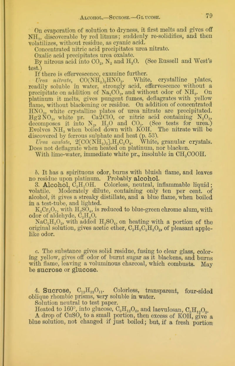 Alcohol.—Sucrose.—Gl xjcose. On evaporation of solntion to dryness, it first melts and gives off NH.„ discoverable by red litmus; suddenly re-solidifies, and then volatilizes, without residue, as cyanic acid. Concentrated nitric acid precipitates urea nitrate. Oxalic acid precipitates urea oxalate. By nitrous acid into CO^, and H^O. (See Eussell and West's test.) If there is effervescence, examine further. Urea nitrate, C0(NH.J2HN03. White, crystalline plates, readily soluble in water, strongly acid, effervescence without a precipitate on addition of NaXO^, and without odor of NHg. On platinum it melts, gives pungent fumes, deflagrates with yellow flame, without blackening or residue. On addition of concentrated HNO3, white crystalline plates of urea nitrate are precipitated. HgSNOs, white pr. Ca2C10, or nitric acid containing N2O3, decomposes it into N^, 11,0 and CO.^. (See tests for urea.) Evolves NH3 when boiled down with KOH. Tlie nitrate will be discovered by ferrous sulphate and heat (p. 53). Urea oxalate, '2\GO(^}l.^J\,'R.Xj20i. White, granular crystals. Does not deflagrate when heated on platinum, nor blacken. With lime-water, immediate white pr., insoluble in CH3COOH. h. It has a spirituous odor, burns with bluish flame, and leaves no residue upon platinum. Probably alcohol. 3. Alcohol, C.,H-,OH. Colorless, neutral, inflammable liquid; volatile. Moderately dilute, containing only ten per cent, of alcohol, it gives a streaky distillate, and a blue flame, when boiled in a test-tube, and lighted. KoCroO-, with H2SO4, is reduced to blue-green chrome alum, with odor of aldehyde, C^HiO. NaC^^HaO^, with added H2SO4, on heating with a portion of the original solution, gives acetic ether, C2H5C2H3O2, of pleasant apple- like odor. c. The substance gives solid residue, fusing to clear glass, color- ing yellow, gives off odor of burnt sugar as it blackens, and burns with flame, leaving a voluminous charcoal, which combusts. May be sucrose or glucose. 4. Sucrose, C,2H220„. Colorless, transparent, four-sided oblique rhombic prisms, very soluble in water. Solution neutral to test paper. Heated to 160°, into glucose, C«H,20e, and laevulosan, CfiHiaOj. A drop of CuSO^ to a small portion, then excess of KOH, give a blue solution, not changed if just boiled; but, if a fresh portion