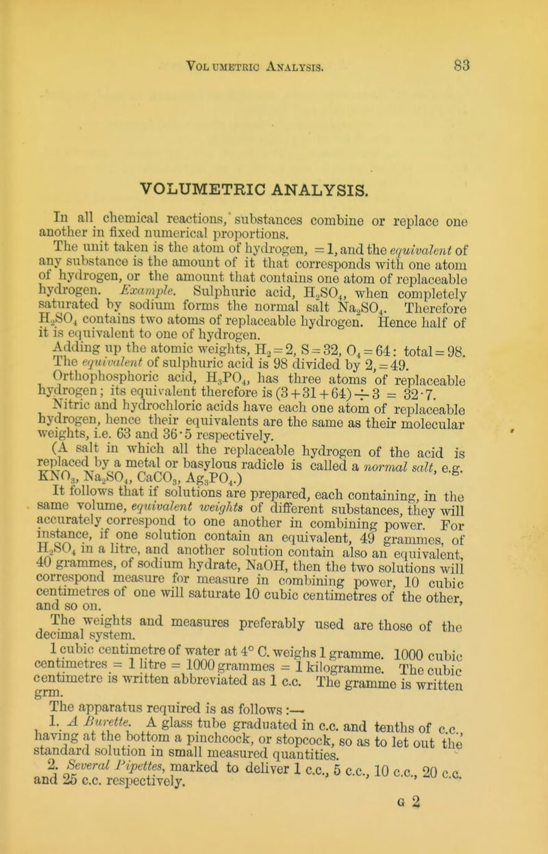 VOLUMETRIC ANALYSIS. In all chemical reactions, substances combine or replace one another in fixed numerical proportions. The unit taken is the atom of hydrogen, = 1, and the equivalent of any substance is the amount of it that corresponds with one atom of hydrogen, or the amount that contains one atom of replaceable hydrogen. Example. Sulphuric acid, H^SO,, when completely saturated by sodium forms the normal salt NaaSO^. Therefore H2SO4 contains two atoms of replaceable hydrogen. Hence half of it is equivalent to one of hydrogen. Adding up the atomic weights, = 2, S = 32, 0, = 64: total = 98. The equivalent of sulphuric acid is 98 divided by 2, = 49. Orthophosphoric acid, H3PO,, has three atoms of replaceable hydrogen; its equivalent therefore is (3 + 31 + 64) -f- 3 = 32 • 7. Nitric and hydrochloric acids have each one atom of replaceable hydrogen, hence their equivalents are the same as their molecular weights, i.e. 63 and 36-5 respectively. (A salt in which all the replaceable hydrogen of the acid is replaced by a metal or basylous radicle is called a nomml salt e e KNO3, Na,SO„ CaCOg, Ag3P0,.) ' It follows that if solutions are prepared, each containing, in the same volume, equivalent weights of different substances they will accurately correspond to one another in combining power For mstance, if one solution contain an equivalent, 49 grammes of H^SO^ in a litre, and another solution contain also an equivalent 40 grammes, of sodium hydrate, NaOH, then the two solutions will correspond measure for measure in combining power 10 cubic centimetres of one will saturate 10 cubic centimetres of the other and so on. ' The weights and measures preferably used are those of the decimal system. 1 cubic centimetre of water at 4° C. weighs 1 gramme. 1000 cubic centimetres = 1 htre = 1000 grammes = 1 kilogramme. The cubic centimetre is written abbreviated as 1 c.c. The gramme is written The apparatus required is as follows:— 1. A Burette A glass tube graduated in c.c. and tenths of c c having at the bottom a pinchcock, or stopcock, so as to let out the standard solution in small measured quantities. 2. Several Pipettes, marked to deliver 1 c.c, 5 c.c. 10 c c 20 c p and 25 c.c. respectively. • ^.'^ G 2