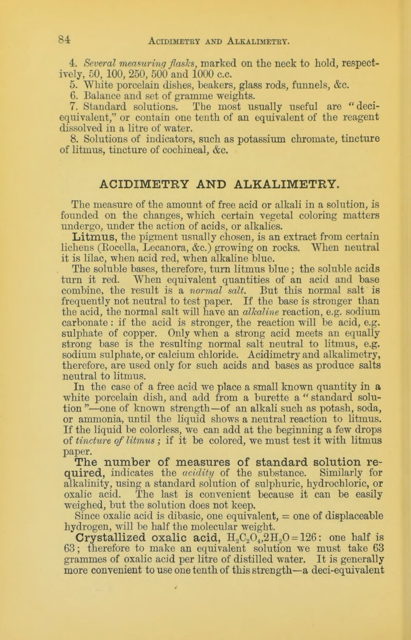 4. Several meamring flasks, marked on the neck to hold, respect- ively, 50, 100, 250, 500 and 1000 c.c. 5. White porcelain dishes, beakers, glass rods, funnels, &c. 6. Balance and set of gramme weights. 7. Standard solutions. The most usually useful are deci- equivalent, or contain one tenth of an equivalent of the reagent dissolved in a litre of water. 8. Solutions of indicators, such as potassium chromate, tincture of litmus, tincture of cochineal, &c. ACIDIMETRY AND ALKALIMETRY. The measure of the amount of free acid or alkali in a solution, is founded on the changes, which certain vegetal coloring matters undergo, under the action of acids, or alkalies. Litmus, the pigment usually chosen, is an extract from certain lichens (Eocella, Lecanora, &c.) gi'owing on rocks. When neutral it is lilac, when acid red, when alkaline blue. The soluble bases, therefore, turn litmus blue; the soluble acids turn it red. When equivalent quantities of an acid and base combine, the result is a normal salt. But this normal salt is frequently not neutral to test paper. If the base is stronger than the acid, the normal salt will have an alkaline reaction, e.g. sodium carbonate: if the acid is stronger, the reaction will be acid, e.g. sulphate of copper. Only when a strong acid meets an equally strong base is the resulting normal salt neutral to litmus, e.g. sodium sulphate, or calcium chloride. Acidimetry and alkalimetry, therefore, are used only for such acids and bases as produce salts neutral to litmus. In the case of a free acid we place a small known quantity in a white porcelain dish, and add from a burette a  standard solu- tion —one of known strength—of an alkali such as potash, soda, or ammonia, until the liquid shows a neutral reaction to litmus. If the liquid be colorless, we can add at the beginning a few drops of tincture of litmus ; if it be colored, we must test it with litmus paper. The number of measures of standard solution re- quired, indicates the acidify of the substance. Similarly for alkalinity, using a standard solution of sulphuric, hydrochloric, or oxalic acid. The last is convenient because it can be easily weighed, but the solution does not keep. Since oxalic acid is dibasic, one equivalent, = one of displaceable hydrogen, will be half the molecular weight. Crystallized oxalic acid, H2C204,2H20 = 126: one half is 63; therefore to make an equivalent solution we must take 63 grammes of oxalic acid per litre of distilled water. It is generally more convenient to use one tenth of this strength—a deci-equivalent