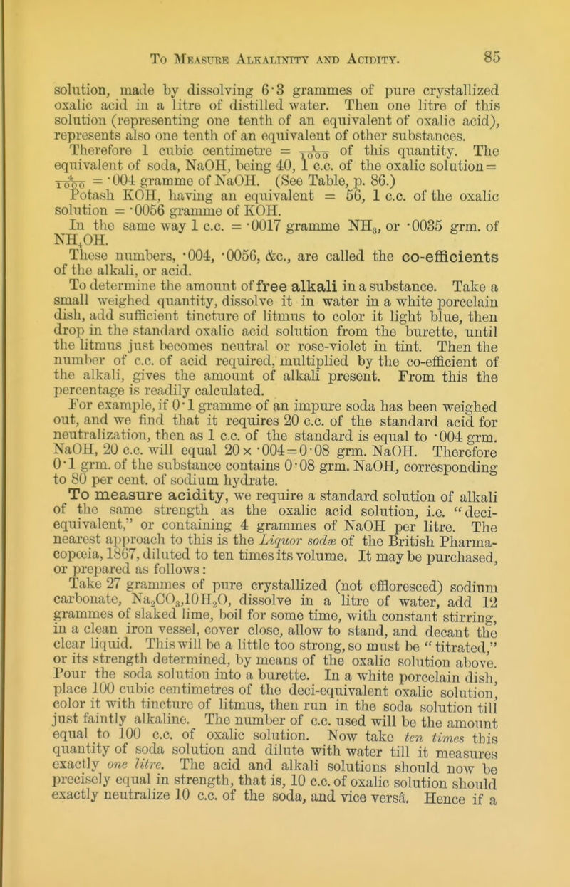 solution, made by dissolving 63 grammes of pure crystallij^ed oxalic acid in a litre of distilled water. Then one litre of this solution (representing one tenth of an equivalent of oxalic acid), represents also one tenth of an equivalent of other substances. Therefore 1 cubic centimetre = toVo of this quantity. The equivalent of soda, NaOH, being 40, 1 c.c. of the oxalic solution = To*oo = 004 gramme of NaOlI. (See Table, p. 86.) Potash KOH, having an equivalent = 56, 1 c.c. of the oxalic solution = -0056 gramme of KOH. In the same way 1 c.c. = -0017 gramme NHo, or -0035 grm. of NH.OH. These numbers, -004:, -0056, &c., are called the co-efRcients of the alkali, or acid. To determine the amount of free alkali in a substance. Take a small weighed quantity, dissolve it in water in a white porcelain dish, add suflficient tincture of litmus to color it light blue, then drop in the standard oxalic acid solution from the burette, until the litmus just becomes neutral or rose-violet in tint. Then the number of c.c. of acid required, multiplied by the co-efficient of the alkali, gives the amount of alkah present. From this the percentage is readily calculated. For example, if 0 -1 gramme of an impure soda has been weighed out, and we lind that it requires 20 c.c. of the standard acid for neutralization, then as 1 c.c. of the standard is equal to -OO^ grm. NaOfI, 20 c.c. will equal 20 x -004 = 0-08 grm. NaOH. Therefore 0-1 grm. of the substance contains 0-08 grm. NaOH, corresponding to 80 per cent, of sodium hydrate. To measure acidity, we require a standard solution of alkali of the same strength as the oxalic acid solution, i.e. deci- equivalent,' or containing 4 grammes of NaOH per litre. The nearest approach to this is the Liquor sodm of the British Pharma- copceia, 1867, diluted to ten times its volume. It may be purchased, or prepared as follows: Take 27 grammes of pure crystallized (not effloresced) sodium carbonate, Na.^COg.lOHaO, dissolve in a litre of water, add 12 grammes of slaked lime, boil for some time, with constant stirring, in a clean iron vessel, cover close, allow to stand, and decant the clear liquid. Tliis will be a little too strong, so must be  titrated, or its strength determined, by means of the oxalic solution above. Pour the soda solution into a burette. In a white porcelain dish, place 100 cubic centimetres of the deci-equivalent oxalic solution^ color it with tincture of litmus, then run in the soda solution till just faintly alkaline. The number of c.c. used will be the amoimt equal to 100 c.c. of oxalic solution. Now take ten times this quantity of soda solution and dilute with water till it measures exactly one litre. The acid and alkali solutions should now be precisely equal in strength, that is, 10 c.c. of oxalic solution should exactly neutralize 10 c.c. of the soda, and vice versl Hence if a