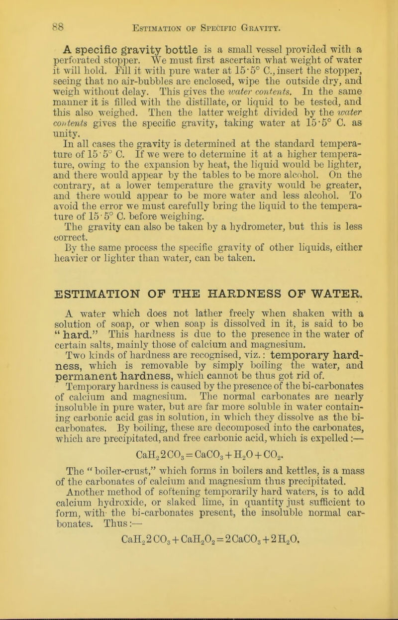 A specific gravity bottle is a small vessel provided with a perforated stopper. We must first ascertain what weight of water it will hold. Fill it with pure water at 15'5° C, insert the stopper, seeing that no air-bubbles are enclosed, wipe the outside dry, and weigh without delay. This gives the ivater contents. In the same manner it is filled with the distillate, or liquid to be tested, and this also weighed. Then the latter weight divided by the loater contents gives the specific gravity, taking water at 15-5° C. as unity. In all cases the gravity is determined at the standard tempera- ture of 15 5 C. If we were to determine it at a higher tempera- ture, owing to the exjDansion by heat, the liquid would be lighter, and there would appear by the tables to be more alcohol. On the contrary, at a lower temiDerature the gravity would be greater, and there would appear to be more water and less alcohol. To avoid the error we must carefully bring the liquid to the tempera- ture of 15'5° C. before weighing. The gravity can also be taken by a hydrometer, but this is less correct. By the same process the specific gravity of other liquids, either heavier or lighter than water, can be taken. ESTIMATION OF THE HARDNESS OF WATER. A water which does not lather freely when shaken with a solution of soap, or when soap is dissolved in it, is said to be  hard. This hardness is due to the presence in the water of certain salts, mainly those of calcium and magnesium. Two kinds of hardness are recognised, viz.: temporary hard- ness, which is removable by simply boiling the water, and permanent hardness, which cannot be thus got rid of. Temporary hardness is caused by the presence of the bi-carbonates of calcium and magnesium. The normal carbonates are nearly insoluble in pure water, but are far more soluble in water contain- ing carbonic acid gas in solution, in which they dissolve as the bi- carbonates. By boiling, these are decomposed into the carbonates, which are precipitated, and free carbonic acid, which is expelled:— CaH2 2 CO3 = CaCOg + H2O + CO2. The  boiler-crust, which forms in boilers and kettles, is a mass of the carbonates of calcium and magnesium thus precipitated. Another method of softening temporarily hard waters, is to add calcium hydroxide, or slaked lime, in quantity just sufficient to form, with the bi-carbonates present, the insoluble normal car- bonates. Thus:— CaH^ 2 CO3 + CaHaOg = 2 CaCOg + 2 H2O.