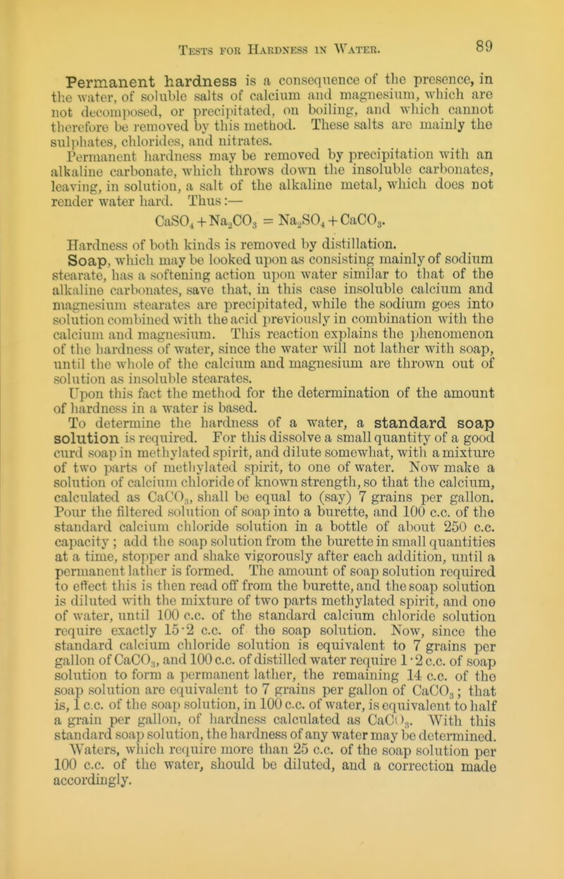 Tests for Hardness in Water. Permanent hardness is a consequence of the presence, in the water, of soluble salts of calcium and magnesium, \vhich are not decomposed, or preci])itated, on boiling, and which cannot therefore be i-emoved by this method. These salts are mainly the sulphates, chloriiles, and nitrates. Permanent hardness may be removed by precipitation with an alkaline carbonate, which throws down tlie insoluble carbonates, leaving, in solution, a salt of the alkaline metal, which does not render water hard. Thus:— CaSO. + Na^COs = Na^SO, + CaCOg. Hardnes.'? of both kinds is removed by distillation. Soap, which may be looked upon as consisting mainly of sodium stearate, has a softening action upon water similar to that of the alkaline carlxniates, save that, in this case insoluble calcium and magnesium stearates are precipitated, while the sodium goes into solution combined with the acid previously in combination with the calcium and magnesium. This reaction explains the phenomenon of the hardness of water, since the water will not lather with soap, until the whole of the calcium and magnesium are thrown out of solution as insoluble stearates. Upon this fact the method for the determination of the amount of hardness in a water is based. To determine the hardness of a water, a standard soap solution is required. For this dissolve a small quantity of a good curd soap in methylated spirit, and dilute somewhat, witli a mixture of two parts of methylated spirit, to one of water. Now make a solution of calcium chloride of known strength, so that the calcium, calctilated as CaCO,, shall be equal to (say) 7 grains per gallon. Pour the filtered st)lution of soap into a burette, and 100 c.c. of the standard calcium chloride solution in a bottle of about 250 c.c. capacity ; add the soap solution from the bm'ette in small quantities at a time, stopper and shake vigorously after each addition, until a permanent lather is formed. The amount of soap solution required to effect this is then read off from the burette, and the soap solution is diluted with the mixture of two parts methylated spirit, and one of water, until 100 c.c. of the standard calcium chloride solution require exactly 15 2 c.c. of the soap solution. Now, since the standard calcium chloride solution is equivalent to 7 grains per gallon of CaCO.j, and 100 c.c. of distilled water require 1 - 2 c.c. of soap solution to form a permanent lather, the remaining 14 c.c. of tho soap solution are equivalent to 7 grains per gallon of CaCOa; that is, 1 c.c. of the soap solution, in 100 c.c. of water, is equivalent to half a grain per gallon, of hardness calculated as CaC03, With this standard soap solution, the hardness of any water may be determined. Waters, which require more than 25 c.c. of the soap solution per 100 c.c. of the water, should be diluted, and a correction made accordingly.